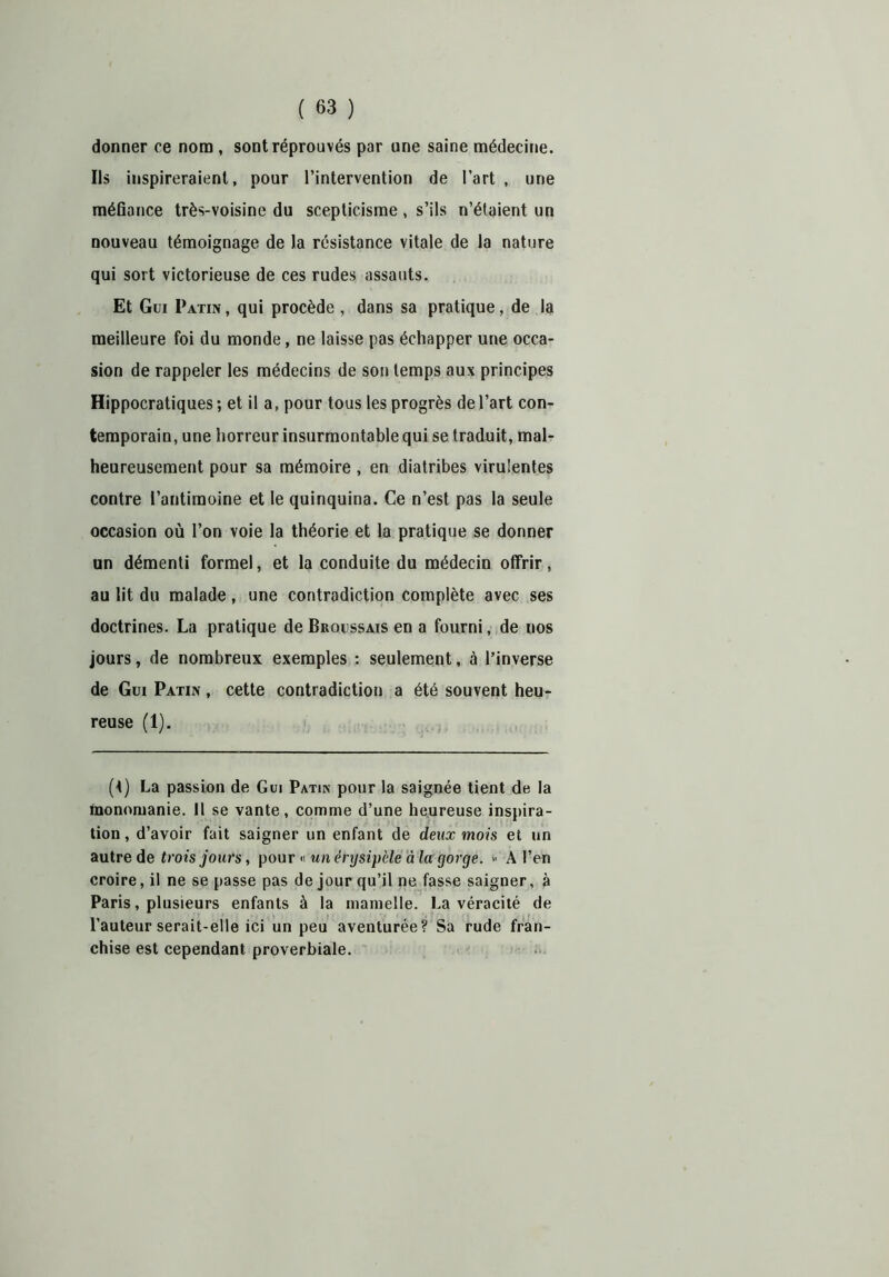 donner ce nom , sont réprouvés par une saine médecine. Ils inspireraient, pour l’intervention de l’art , une méfiance très-voisine du scepticisme , s’ils n’étaient un nouveau témoignage de la résistance vitale de la nature qui sort victorieuse de ces rudes assauts. Et Gui Patin , qui procède , dans sa pratique, de la meilleure foi du monde, ne laisse pas échapper une occa- sion de rappeler les médecins de son temps aux principes Hippocratiques; et il a, pour tous les progrès de l’art con- temporain, une horreur insurmontable qui se traduit, mal- heureusement pour sa mémoire , en diatribes virulentes contre l’antimoine et le quinquina. Ce n’est pas la seule occasion où l’on voie la théorie et la pratique se donner un démenti formel, et la conduite du médecin offrir, au lit du malade, une contradiction complète avec ses doctrines. La pratique de Broussais en a fourni, de nos jours, de nombreux exemples : seulement, à l’inverse de Gui Patin , cette contradiction a été souvent heu- reuse (1). (t) La passion de Gui Patin pour la saignée tient de la inonnruanie. 11 se vante, comme d’une heureuse inspira- tion , d’avoir fait saigner un enfant de deux mois et un autre de trois jours, pour « un érysipèle à la gorge. « A l’en croire, il ne se passe pas de jour qu’il ne fasse saigner, à Paris, plusieurs enfants à la mamelle. La véracité de l’auteur serait-elle ici un peu aventurée? Sa rude fran- chise est cependant proverbiale.