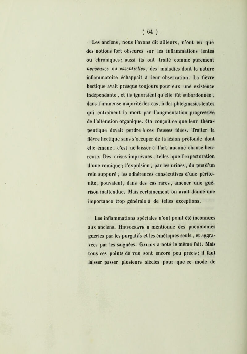 Les anciens , nous l’avons dit ailleurs , n’ont eu que des notions fort obscures sur les inflammations lentes ou chroniques ; aussi ils ont traité comme purement nerveuses ou essentielles, des maladies dont la nature inflammatoire échappait à leur observation. La fièvre hectique avait presque toujours pour eux une existence indépendante , et ils ignoraient qu’elle fût subordonnée , dans l’immense majorité des cas, à des phlegmasies lentes qui entraînent la mort par l’augmentation progressive de l’altération organique. On conçoit ce que leur théra- peutique devait perdre à ces fausses idées. Traiter la fièvre hectique sans s’occuper de la lésion profonde dont elle émane , c’est ne laisser à l’art aucune chance heu- reuse. Des crises imprévues , telles que l’expectoration d’une vomique; l’expulsion, par les urines, du pus d’un rein suppuré ; les adhérences consécutives d’une périto- nite, pouvaient, dans des cas rares, amener une gué- rison inattendue. Mais certainement on avait donné une importance trop générale à de telles exceptions. Les inflammations spéciales n’ont point été inconnues aux anciens. Hippocrate a mentionné des pneumonies guéries par les purgatifs et les émétiques seuls , et aggra- vées par les saignées. Galien a noté le môme fait. Mais tous ces points de vue sont encore peu précis; il faut laisser passer plusieurs siècles pour que ce mode de