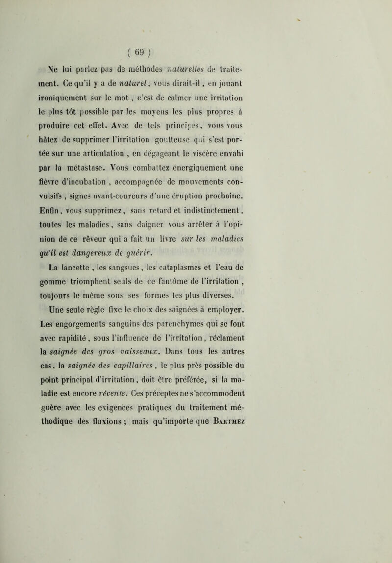 Ne lui parlez pas de méthodes naturelles de traite- ment. Ce qu’il y a de naturel, vous dirait-il, en jouant ironiquement sur le mot, c’est de calmer une irritation le plus tôt possible par les moyens les plus propres à produire cet effet. Avec de tels principes, vous vous hâtez de supprimer l’irritation goutteuse qui s'est por- tée sur une articulation , en dégageant le viscère envahi par la métastase. Vous combattez énergiquement une fièvre d’incubation , accompagnée de mouvements con- vulsifs , signes avant-coureurs d’une éruption prochaine. Enfin, vous supprimez, sans retard et indistinctement, toutes les maladies, sans daigner vous arrêter à l’opi- nion de ce rêveur qui a fait un livre sur les maladies qu’il est dangereux de guérir. La lancette , les sangsues, les cataplasmes et l’eau de gomme triomphent seuls de ce fantôme de l’irritation , toujours le même sous ses formes les plus diverses. Une seule règle fixe le choix des saignées à employer. Les engorgements sanguins des parenchymes qui se font avec rapidité, sous l’influence de l’irritation, réclament la saignée des gros vaisseaux. Dans tous les autres cas, la saignée des capillaires , le plus près possible du point principal d’irritation, doit être préférée, si la ma- ladie est encore récente. Ces préceptes ne s’accommodent guère avec les exigences pratiques du traitement mé- thodique des fluxions ; mais qu’importe que Barthez