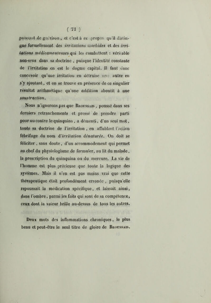 ( 71 ) puissant do guérison , et c’est à ce propos qu’il distin- gue formellement des irritations morbides et des irri- tations médicamenteuses qui les combattent : véritable non-sens dans sa doctrine , puisque l’identité constante de l’irritation en est le dogme capital. 11 fout donc concevoir qu’une irritation en détruise une autre en s’y ajoutant, et on se trouve en présence de ce singulier résultat arithmétique qu’une addition aboutit à une soustraction. Nous n’ignorons pas que Broussais , poussé dans ses derniers retranchements et pressé de prendre parti pour ou contre le quinquina, a démenti, d’un seul mot, toute sa doctrine de l’irritation , en affublant l’action fébrifuge du nom d'irritation dénaturée. On doit se féliciter , sans doute, d’un accommodement qui permet au chef du physiologisme de formuler, au lit du malade, la prescription du quinquina ou du mercure. La vie de l’homme est plus précieuse que toute la logique des systèmes. Mais il n’en est pas moins vrai que cette thérapeutique était profondément erronée , puisqu’elle repoussait la médication spécifique, et laissait ainsi, dans l’ombre, parmi les faits qui sont de sa compétence, ceux dont la valeur brille au-dessus de tous les autres. Deux mots des inflammations chroniques, le plus beau et peut-être le seul titre de gloire de Broussais.