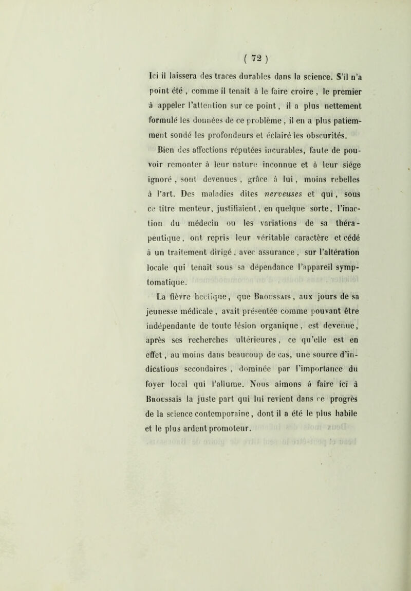 point été , comme il tenait à le faire croire , le premier à appeler l'attention sur ce point, il a plus nettement formulé les données de ce problème, il en a plus patiem- ment sondé les profondeurs et éclairé les obscurités. Bien des affections réputées incurables, faute de pou- voir remonter à leur nature inconnue et à leur siège ignoré , sont devenues , grâce à lui, moins rebelles à l’art. Des maladies dites nerveuses, et qui, sous ce titre menteur, justifiaient, en quelque sorte, l’inac- tion du médecin ou les variations de sa théra- peutique , ont repris leur véritable caractère et cédé à un traitement dirigé, avec assurance , sur l’altération locale qui tenait sous sa dépendance l’appareil symp- tomatique. La fièvre hectique, que Broussais, aux jours de sa jeunesse médicale , avait présentée comme pouvant être indépendante de toute lésion organique, est devenue, après ses recherches ultérieures, ce qu’elle est en effet, au moins dans beaucoup de cas, une source d’in- dicalious secondaires , dominée par l’importance du foyer local qui l’allume. Nous aimons à faire ici à Bnoussais la juste part qui lui revient dans ce progrès de la science contemporaine, dont il a été le plus habile et le plus ardent promoteur.