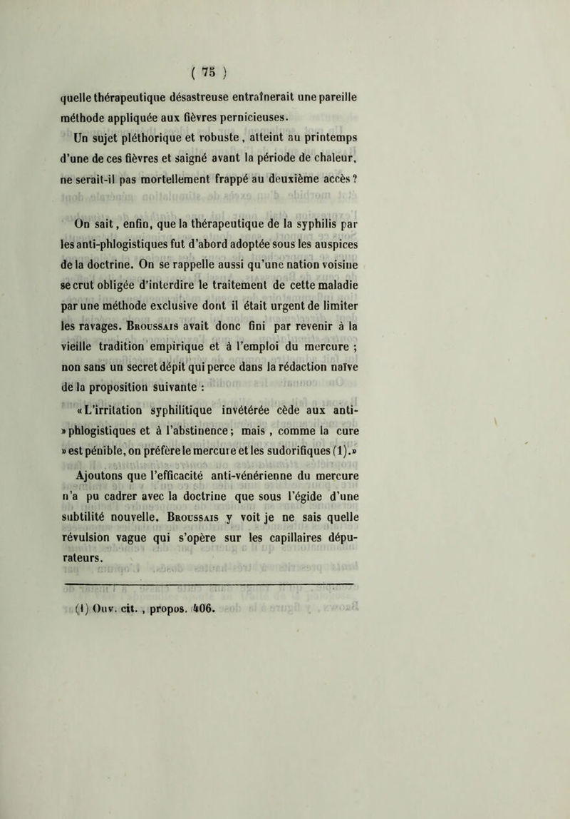 quelle thérapeutique désastreuse entraînerait une pareille méthode appliquée aux fièvres pernicieuses. Un sujet pléthorique et robuste , atteint au printemps d’une de ces fièvres et saigné avant la période de chaleur, ne serait-il pas mortellement frappé au deuxième accès? Un sait, enfin, que la thérapeutique de la syphilis par les anti-phlogistiques fut d’abord adoptée sous les auspices de la doctrine. On se rappelle aussi qu’une nation voisine se crut obligée d’interdire le traitement de cette maladie par une méthode exclusive dont il était urgent de limiter les ravages. Broussais avait donc fini par revenir à la vieille tradition empirique et à l’emploi du mercure ; non sans uu secret dépit qui perce dans la rédaction naïve de la proposition suivante : «L’irritation syphilitique invétérée cède aux anti- » phlogistiques et à l’abstinence ; mais , comme la cure » est pénible, on préfère le mercuie et les sudorifiques (1).» Ajoutons que l’efficacité anti-vénérienne du mercure n’a pu cadrer avec la doctrine que sous l’égide d’une subtilité nouvelle. Broussais y voit je ne sais quelle révulsion vague qui s’opère sur les capillaires dépu- rateurs. (1) Ouv. cit. , propos. 406.