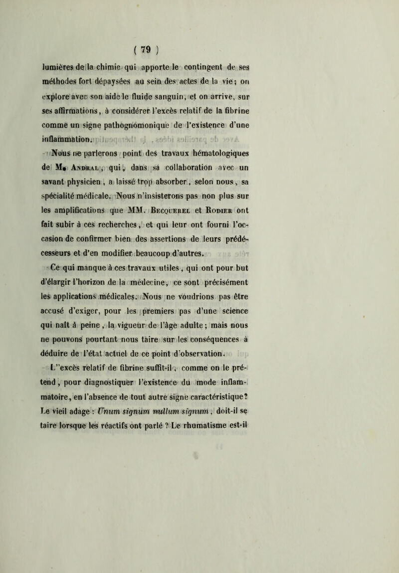lumières de la chimie qui apporte le contingent de ses méthodes fort dépaysées au sein des actes de la vie; on explore avec son aide le fluide sanguin, et on arrive, sur ses affirmations, à considérer l’excès relatif de la fibrine comme un signe pathognomonique de l’existence d’une inflammation. Nous ne parlerons point des travaux hématologiques de M* Andral , qui, dans sa collaboration avec un savant physicien , a laissé trop absorber, selon nous, sa spécialité médicale. Nous n’insisterons pas non plus sur les amplifications que MM. Becquerel et Rodier ont fait subir à ces recherches, et qui leur ont fourni l’oc- casion de confirmer bien des assertions de leurs prédé- cesseurs et d’en modifier beaucoup d’autres. Ce qui manque à ces travaux utiles , qui ont pour but d’élargir l’horizon de la médecine, ce sont précisément les applications médicales. Nous ne voudrions pas être accusé d’exiger, pour les premiers pas d’une science qui naît à peine, la vigueur de l’âge adulte; mais nous ne pouvons pourtant nous taire sur les conséquences à déduire de l’état actuel de ce point d'observation. L”excès relatif de fibrine suffit-il, comme on le pré- tend , pour diagnostiquer l’existence du mode inflam- matoire, en l’absence de tout autre signe caractéristique? Le vieil adage : Unum signurn v/ullum signum, doit-il se taire lorsque les réactifs ont parlé ? Le rhumatisme est-il