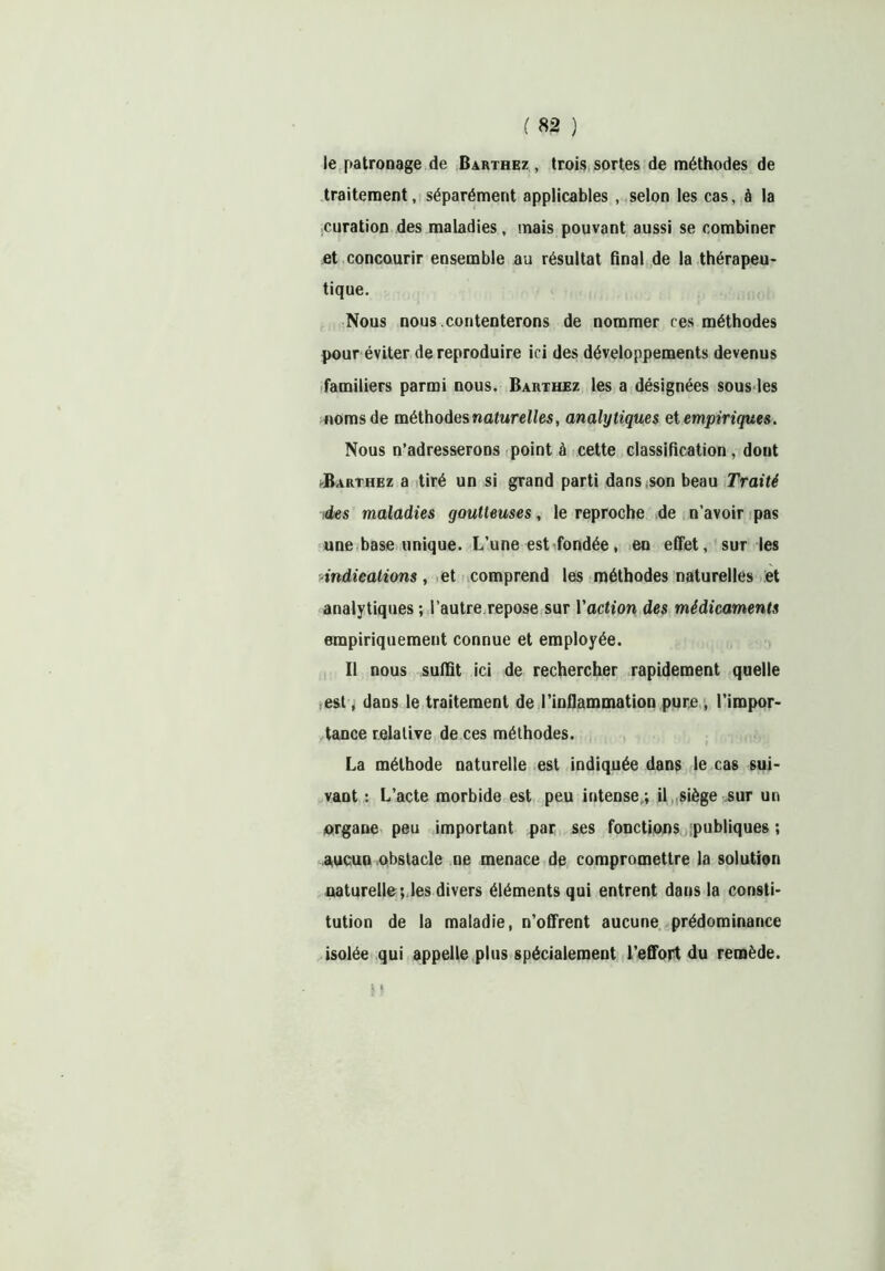 le patronage de Barthez , trois sortes de méthodes de traitement, séparément applicables , selon les cas, à la curation des maladies, mais pouvant aussi se combiner et concourir ensemble au résultat final de la thérapeu- tique. Nous nous contenterons de nommer ces méthodes pour éviter de reproduire ici des développements devenus familiers parmi nous. Barthez les a désignées sous les noms de méthodes naturelles, analytiques et empiriques. Nous n’adresserons point à cette classification, dont JBarthez a tiré un si grand parti dans son beau Traité des maladies goutteuses, le reproche de n’avoir pas une base unique. L’une est fondée, en effet, sur les ■indications, et comprend les méthodes naturelles et analytiques ; l’autre repose sur Yaction des médicaments empiriquement connue et employée. Il nous suffit ici de rechercher rapidement quelle est, dans le traitement de l’inflammation pure , l’impor- tance relative de ces méthodes. La méthode naturelle est indiquée dans le cas sui- vant : L’acte morbide est peu intense ; il siège sur un organe peu important par ses fonctions publiques ; aucun obstacle ne menace de compromettre la solution naturelle ; les divers éléments qui entrent dans la consti- tution de la maladie, n’offrent aucune prédominance isolée qui appelle plus spécialement l’effort du remède.
