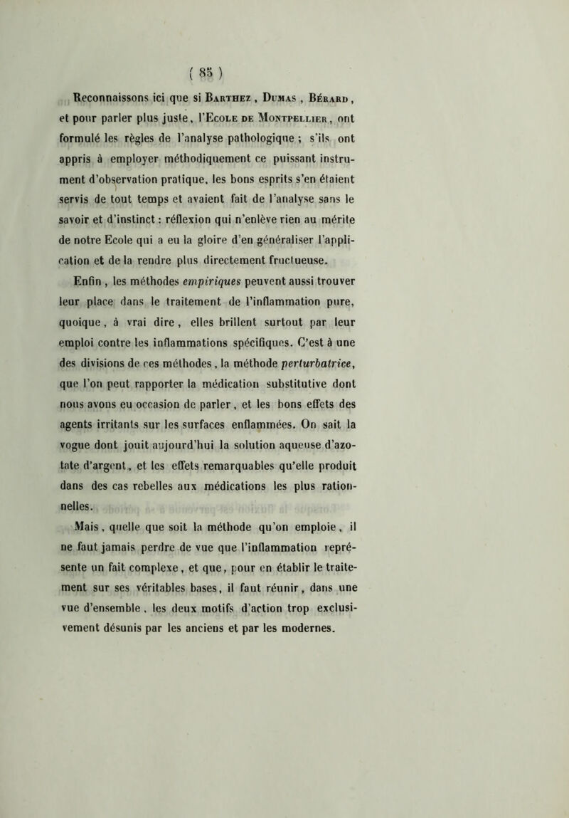 Reconnaissons ici que si Barthez , Dumas , Bérard , et pour parler plus juste, I’Ecole de Montpellier, ont formulé les règles de l’analyse pathologique ; s'ils ont appris à employer méthodiquement ce puissant instru- ment d’observation pratique, les bons esprits s’en étaient servis de tout temps et avaient fait de l’analyse sans le savoir et d’instinct : réflexion qui n’enlève rien au mérite de notre Ecole qui a eu la gloire d'en généraliser l’appli- cation et de la rendre plus directement fructueuse. Enfin , les méthodes empiriques peuvent aussi trouver leur place dans le traitement de l’inflammation pure, quoique, à vrai dire , elles brillent surtout par leur emploi contre les inflammations spécifiques. C’est à une des divisions de ces méthodes , la méthode perturbatrice, que l’on peut rapporter la médication substitutive dont nous avons eu occasion de parler, et les bons effets des agents irritants sur les surfaces enflammées. On sait la vogue dont jouit aujourd’hui la solution aqueuse d’azo- tate d’argent, et les effets remarquables qu’elle produit dans des cas rebelles aux médications les plus ration- nelles. xVIais, quelle que soit la méthode qu’on emploie, il ne faut jamais perdre de vue que l’inflammation repré- sente un fait complexe, et que, pour en établir le traite- ment sur ses véritables bases, il faut réunir, dans une vue d’ensemble , les deux motifs d’action trop exclusi- vement désunis par les anciens et par les modernes.