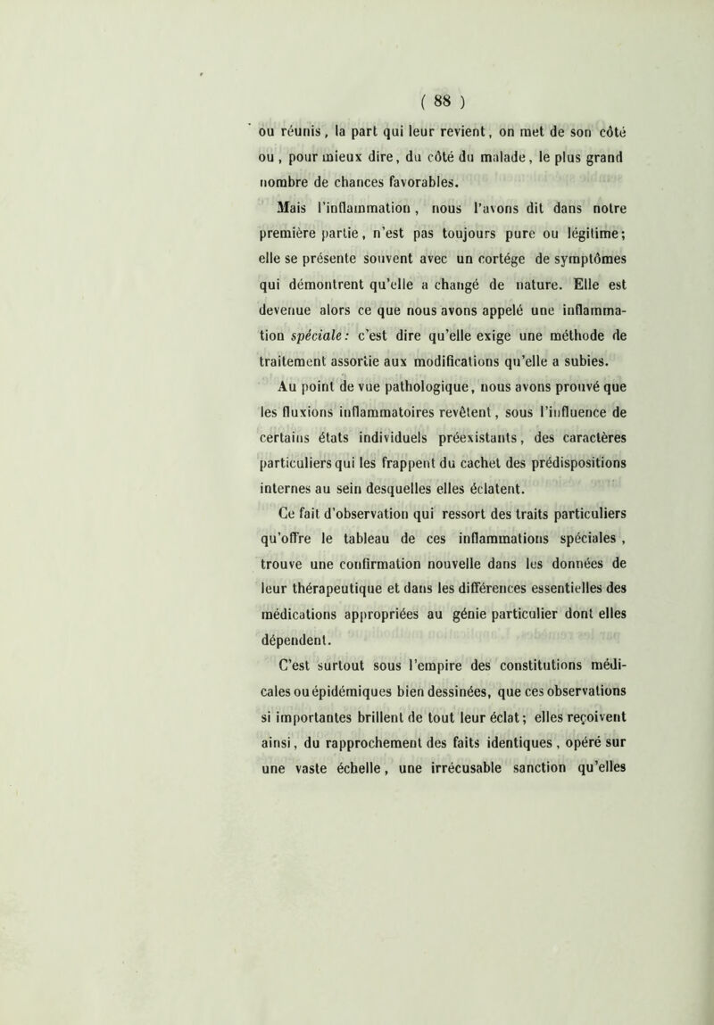 ou réunis, la part qui leur revient, on met de son côté ou , pour mieux dire, du côté du malade, le plus grand nombre de chances favorables. Mais l’inflammation, nous l’avons dit dans notre première partie, n’est pas toujours pure ou légitime; elle se présente souvent avec un cortège de symptômes qui démontrent qu’elle a changé de nature. Elle est devenue alors ce que nous avons appelé une inflamma- tion spéciale: c’est dire qu’elle exige une méthode de traitement assortie aux modifications qu’elle a subies. Au point de vue pathologique, nous avons prouvé que les fluxions inflammatoires revêtent, sous l’influence de certains états individuels préexistants, des caractères particuliers qui les frappent du cachet des prédispositions internes au sein desquelles elles éclatent. Ce fait d’observation qui ressort des traits particuliers qu’offre le tableau de ces inflammations spéciales , trouve une confirmation nouvelle dans les données de leur thérapeutique et dans les différences essentielles des médications appropriées au génie particulier dont elles dépendent. C’est surtout sous l’empire des constitutions médi- cales ou épidémiques bien dessinées, que ces observations si importantes brillent de tout leur éclat; elles reçoivent ainsi, du rapprochement des faits identiques, opéré sur une vaste échelle, une irrécusable sanction qu’elles