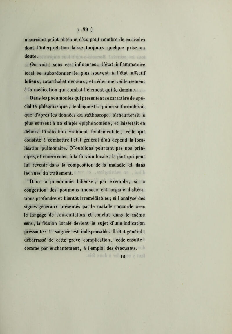n’auraient point obtenue d’un petit nombre de cas isolés dont l’interprétation laisse toujours quelque prise au doute. On voit, sous ces influences, l’état inflammatoire local se subordonner le plus souvent à l’état affectif bilieux, catarrhal et nerveux , et céder merveilleusement à la médication qui combat l’élément qui le domine. Dans les pneumonies qui présentent ce caractère de spé- cialité phlegmasique , le diagnostic qui ne se formulerait que d’après les données du stéthoscope, s’aheurterait le plus souvent à un simple épiphénomène, et laisserait en dehors l’indication vraiment fondamentale , celle qui consiste à combattre l’état général d’où dépend la loca- lisation pulmonaire. N’oublions pourtant pas nos prin- cipes, et conservons, à la fluxion locale, la part qui peut lui revenir dans la composition de la maladie et dans les vues du traitement. Dans la pneumonie bilieuse, par exemple, si la congestion des poumons menace cet organe d’altéra- tions profondes et bientôt irrémédiables ; si l’analyse des signes généraux présentés par le malade concorde avec le langage de l’auscultation et conclut dans le même sens, la fluxion locale devient le sujet d’une indication pressante ; la saignée est indispensable. L’état général, débarrassé de cette grave complication, cède ensuite , comme par enchantement, à l’emploi des évacuants. 12