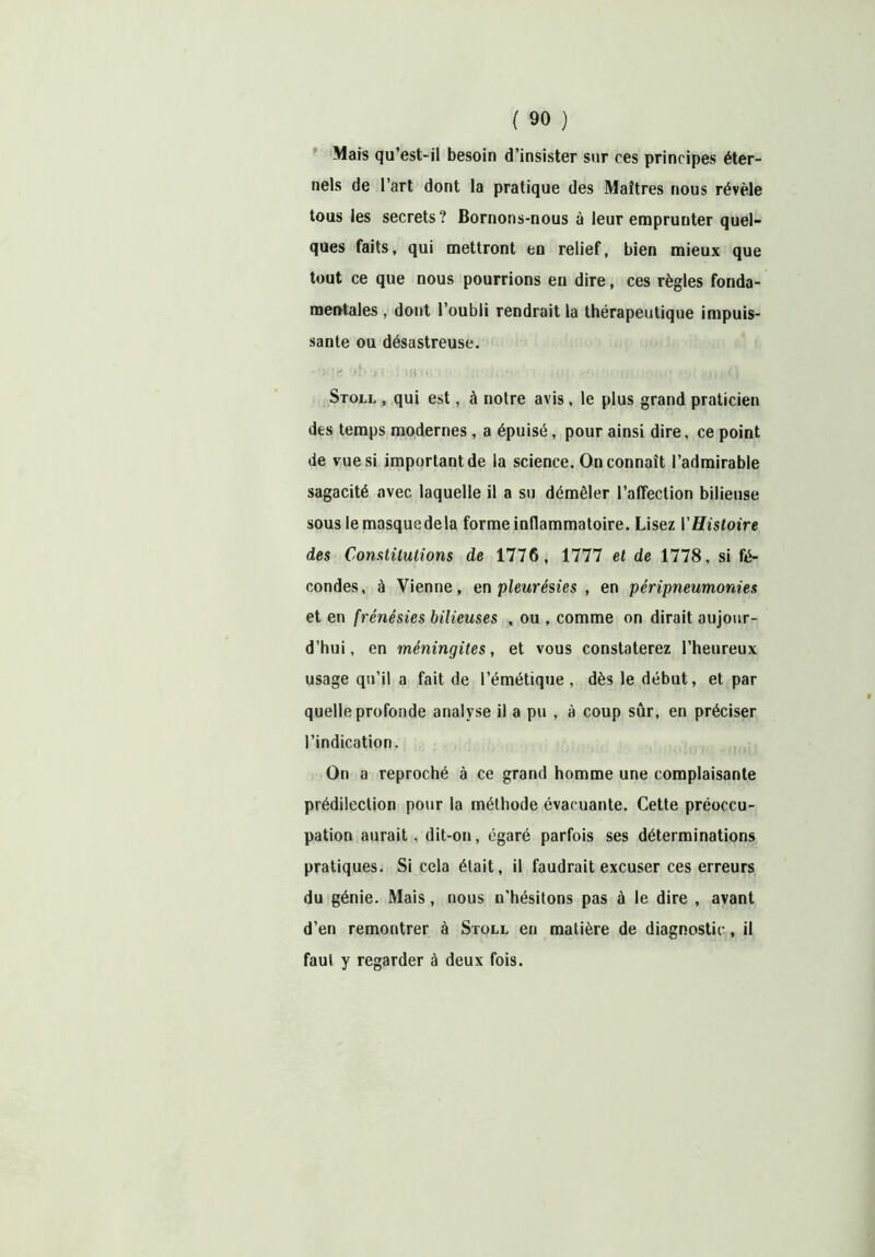 Mais qu’est-il besoin d’insister sur ees principes éter- nels de l’art dont la pratique des Maîtres nous révèle tous les secrets? Bornons-nous à leur emprunter quel- ques faits, qui mettront en relief, bien mieux que tout ce que nous pourrions en dire, ces règles fonda- mentales , dont l’oubli rendrait la thérapeutique impuis- sante ou désastreuse. Stoll , qui est, à notre avis, le plus grand praticien des temps modernes , a épuisé, pour ainsi dire, ce point de vue si important de la science. On connaît l’admirable sagacité avec laquelle il a su démêler l’affection bilieuse souslemasquedela forme inflammatoire. Lisez l’Histoire des Constitutions de 1776, 1777 et de 1778, si fé- condes, à Vienne, en pleurésies , en péripneumonie s et en frénésies bilieuses , ou , comme on dirait aujour- d’hui, en méningites, et vous constaterez l’heureux usage qu’il a fait de l’émétique, dès le début, et par quelle profonde analyse il a pu , à coup sûr, en préciser l’indication. On a reproché à ce grand homme une complaisante prédilection pour la méthode évacuante. Cette préoccu- pation aurait, dit-on, égaré parfois ses déterminations pratiques. Si cela était, il faudrait excuser ces erreurs du génie. Mais, nous n’hésitons pas à le dire , avant d’en remontrer à Stoll en matière de diagnostic, il faul y regarder à deux fois.