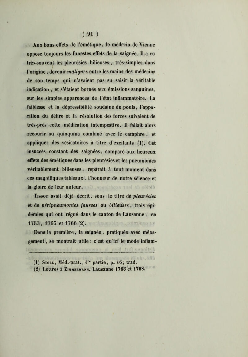 Aux bons effets de l’émétique, le médecin de Vienne oppose toujours les funestes effets de la saignée. Il a vu très-souvent les pleurésies bilieuses, très-simples dans l’origine, devenir malignes entre les mains des médecins de son temps qui n’avaient pas su saisir la véritable indication , et s’étaient bornés aux émissions sanguines, sur les simples apparences de l’état inflammatoire. l a faiblesse et la dépressibilité soudaine du pouls, l’appa- rition du délire et la résolution des forces suivaient de très-près cette médication intempestive. Il fallait alors jrecourir au quinquina combiné avec le camphre , et appliquer des vésicatoires à titre d’excitants (1). Cet insuccès constant des saignées, comparé aux heureux effets des émétiques dans les pleurésies et les pneumonies véritablement bilieuses, reparaît à tout moment dans ces magnifiques tableaux , l’honneur de notre science et la gloire de leur auteur. Tissot avait déjà décrit. sous le titre de pleurésies et de péripneumonies fausses ou bilieuses, trois épi- démies qui ont régné dans le canton de Lausanne , en 1753, 1765 et 1766 (2). Dans la première, la saignée. pratiquée avec ména- gement, se montrait utile : c’est qu’ici le mode inflam- (1) Stoll, Méd.-prat., lre partie, p. 16; trad. (2) Lettres à Zimmermann. Lausanne 1765 et 1768.