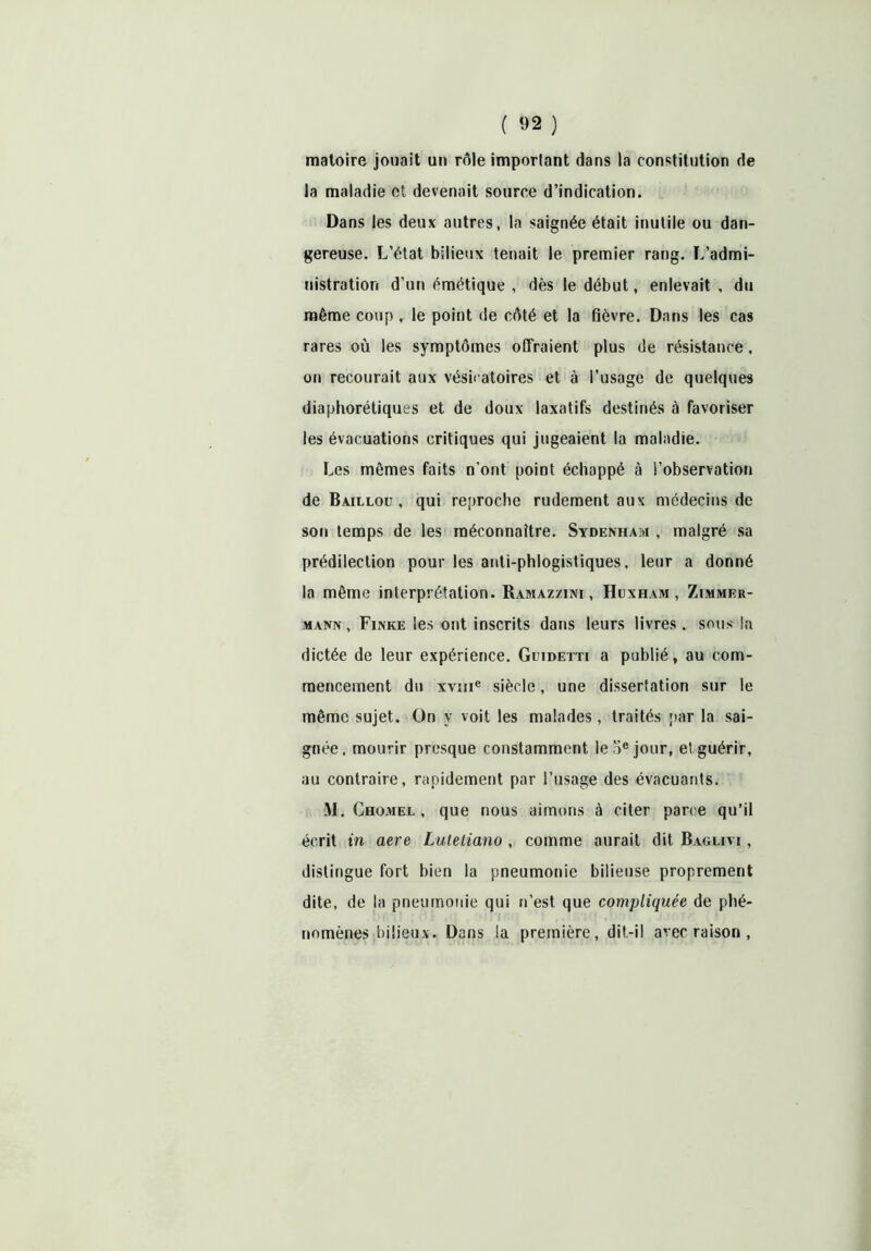 ( «2 ) matoire jouait un rôle important dans la constitution de la maladie et devenait source d’indication. Dans les deux autres, la saignée était inutile ou dan- gereuse. L’état bilieux tenait le premier rang. L’admi- nistration d’un émétique , dès le début, enlevait , du même coup , le point de côté et la fièvre. Dans les cas rares où les symptômes offraient plus de résistance, on recourait aux vésicatoires et à l’usage de quelques diaphorétiques et de doux laxatifs destinés à favoriser les évacuations critiques qui jugeaient la maladie. Les mêmes faits n'ont point échappé à l’observation de Baillou , qui reproche rudement aux médecins de son temps de les méconnaître. Sydenham , malgré sa prédilection pour les anti-phlogistiques, leur a donné la même interprétation. Ramazzini , Huxham , Zimmer- mann, Finke les ont inscrits dans leurs livres, sous la dictée de leur expérience. Geidetti a publié, au com- mencement du xvme siècle, une dissertation sur le même sujet. On y voit les malades, traités par la sai- gnée. mourir presque constamment le 5e jour, et guérir, au contraire, rapidement par l’usage des évacuants. M. Ghomel , que nous aimons à citer parce qu’il écrit in aere Lutetiano , comme aurait dit Baglivi , distingue fort bien la pneumonie bilieuse proprement dite, de la pneumonie qui n’est que compliquée de phé- nomènes bilieux. Dans la première, dit-il avec raison ,