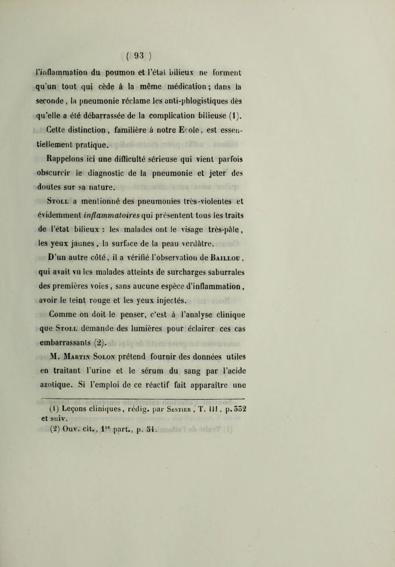 l’inflammation du poumon et l’étal bilieux ne forment qu’un tout qui cède à la même médication ; dans la seconde , la pneumonie réclame les unti-phlogistiques dès qu’elle a été débarrassée de la complication bilieuse (1). Cette distinction, familière à notre E^ole, est essen- tiellement pratique. Rappelons ici une difficulté sérieuse qui vient parfois obscurcir ie diagnostic de la pneumonie et jeter des doutes sur sa nature. Stoll a mentionné des pneumonies très-violentes et évidemment inflammatoires qui présentent tous les traits de l’état bilieux : les malades ont le visage très-pâle, les yeux jaunes , la surface de la peau verdâtre. D’un autre côté, il a vérifié l’observation de Baillou, qui avait vu les malades atteints de surcharges saburrales des premières voies, sans aucune espèce d’inflammation, avoir le teint rouge et les yeux injectés. Comme on doit le penser, c’est à l’analyse clinique que Stoll demande des lumières pour éclairer ces cas embarrassants (2). M. Martin Solon prétend fournir des données utiles en traitant l’urine et le sérum du sang par l’acide azotique. Si l’emploi de ce réactif fait apparaître une (1) Leçons cliniques, rédig. par Sestier , T. II!, p.552 et suiv. (2) Ouv. cit., lre part., p. 51.