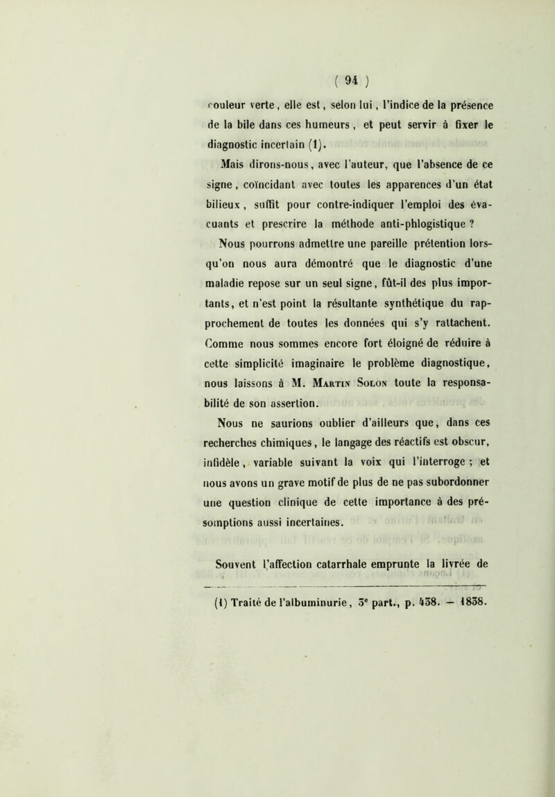 couleur verte, elle est, selon lui, l’indice de la présence de la bile dans ces humeurs, et peut servir à fixer le diagnostic incertain (1). Mais dirons-nous, avec l’auteur, que l’absence de ce signe, coïncidant avec toutes les apparences d’un état bilieux , suffit pour contre-indiquer l’emploi des éva- cuants et prescrire la méthode anti-phlogistique ? Nous pourrons admettre une pareille prétention lors- qu’on nous aura démontré que le diagnostic d’une maladie repose sur un seul signe, fût-il des plus impor- tants, et n’est point la résultante synthétique du rap- prochement de toutes les données qui s’y rattachent. Comme nous sommes encore fort éloigné de réduire à cette simplicité imaginaire le problème diagnostique, nous laissons à M. Martin Solon toute la responsa- bilité de son assertion. Nous ne saurions oublier d’ailleurs que, dans ces recherches chimiques, le langage des réactifs est obscur, infidèle, variable suivant la voix qui l’interroge ; et nous avons un grave motif de plus de ne pas subordonner une question clinique de cette importance à des pré- somptions aussi incertaines. Souvent l’affection catarrhale emprunte la livrée de (t) Traité de l’albuminurie , 3e part., p. 438. — 1858.