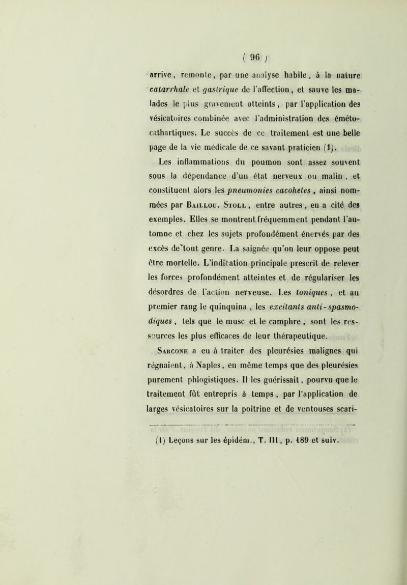 arrive, remonte, par une analyse habile, à la nature catarrhale et gastrique de l’affection, et sauve les ma- lades le plus gravement atteints, par l’application des vésicatoires combinée avec l’administration des éméto- cathartiques. Le succès de ce traitement est une belle page de la vie médicale de ce savant praticien (1). Les inflammations du poumon sont assez souvent sous la dépendance d’un état nerveux ou malin , et constituent alors les pneumonies cacohetes , ainsi nom- mées par Baillou. Stoll , entre autres , en a cité des exemples. Elles se montrent fréquemment pendant l’au- tomne et chez les sujets profondément énervés par des excès de'tout genre. La saignée qu’on leur oppose peut être mortelle. L’indication principale prescrit de relever les forces profondément atteintes et de régulariser les désordres de l’action nerveuse. Les toniques , et au premier rang le quinquina , les excitants anti-spasmo- diques , tels que le musc et le camphre, sont les res- sources les plus efficaces de leur thérapeutique. Sarcone a eu à traiter des pleurésies malignes qui régnaient, à Naples, en même temps que des pleurésies purement phlogistiques. Il les guérissait, pourvu que le traitement fût entrepris à temps, par l’application de larges vésicatoires sur la poitrine et de ventouses scari- (1) Leçons sur les épidém., T. III, p. 189 et suiv.