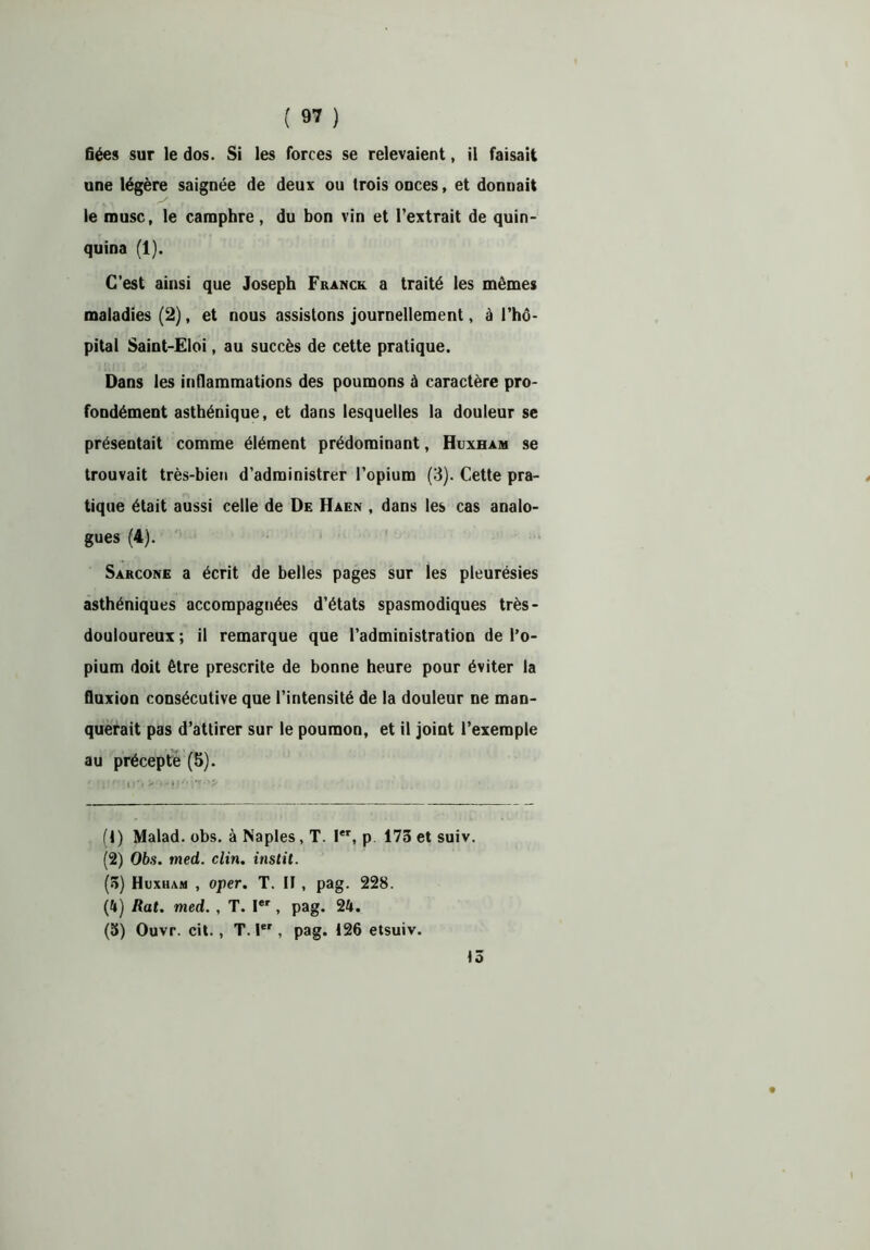 fiées sur le dos. Si les forces se relevaient, il faisait une légère saignée de deux ou trois onces, et donnait le musc, le camphre, du bon vin et l’extrait de quin- quina (1). C’est ainsi que Joseph Franck a traité les mêmes maladies (2), et nous assistons journellement, à l’hô- pital Saint-Eloi, au succès de cette pratique. Dans les inflammations des poumons à caractère pro- fondément asthénique, et dans lesquelles la douleur se présentait comme élément prédominant, Huxham se trouvait très-bien d’administrer l’opium (3). Cette pra- tique était aussi celle de De Haen , dans les cas analo- gues (4). Sarcone a écrit de belles pages sur les pleurésies asthéniques accompagnées d’états spasmodiques très- douloureux ; il remarque que l’administration de l’o- pium doit être prescrite de bonne heure pour éviter la fluxion consécutive que l’intensité de la douleur ne man- querait pas d’attirer sur le poumon, et il joint l’exemple au précepte (5). (1) Malad. obs. à Naples, T. Ier, p 173etsuiv. (2) Obs. med. clin, instit. (5) Huxham , oper. T. Il , pag. 228. (4) Rat. med. , T. Ier, pag. 24. (5) Ouvr. cit., T. 1er, pag. 126 etsuiv. 15