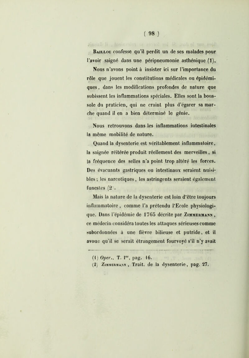 Baillou confesse qu’il perdit un de ses malades pour l’avoir saigné dans une péripneumonie asthénique (1). Nous n’avons point à insister ici sur Pimporlance du rôle que jouent les constitutions médicales ou épidémi- ques , dans les modifications profondes de nature que subissent les inflammations spéciales. Elles sont la bous- sole du praticien, qui ne craint plus d’égarer sa mar- che quand il en a bien déterminé le génie. Nous retrouvons dans les inflammations intestinales la même mobilité de nature. Quand la dysenterie est véritablement inflammatoire, la saignée réitérée produit réellement des merveilles, si la fréquence des selles n’a point trop altéré les forces. Des évacuants gastriques ou intestinaux seraient nuisi- bles ; les narcotiques, les astringents seraient également funestes (2'. Mais la nature de la dysenterie est loin d’être toujours inflammatoire , comme l’a prétendu l’Ecole physiologi- que. Dans l’épidémie de 1765 décrite par Zimmermann , ce médecin considéra toutes les attaques sérieuses comme subordonnées à une fièvre bilieuse et putride, et il avoue qu’il se serait étrangement fourvoyé s’il n’y avait (1) Oper., T. 1er, pag. 16. (2) Zimmermann , Trait, de la dysenterie, pag. 27.