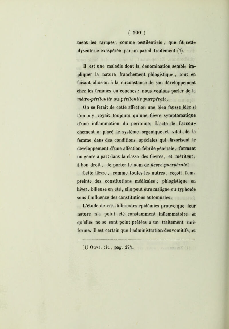 ment les ravages , comme pestilentiels , que fit cette dysenterie exaspérée par un pareil traitement (1). Il est une maladie dont la dénomination semble im- pliquer la nature franchement phlogistique, tout en faisant allusion à la circonstance de son développement chez les femmes en couches : nous voulons parler de la métro-péritonite ou péritonite puerpérale. On se ferait de cette affection une bien fausse idée si l’on n’y voyait toujours qu’une fièvre symptomatique d’une inflammation du péritoine. L’acte de l’accou- chement a placé le système organique et vital de la femme dans des conditions spéciales qui favorisent le développement d’une affection fébrile générale, formant un genre à part dans la classe des fièvres, et méritant, à bon droit, de porter le nom de fièvre puerpérale. Cette fièvre , comme toutes les autres, reçoit l’em- preinte des constitutions médicales ; phlogistique eu hiver, bilieuse en été, elle peut être maligne ou typhoïde sous l’influence des constitutions automnales. L’étude de ces differentes épidémies prouve que leur nature n’a point été constamment inflammatoire et qu’elles ne se sont point prêtées à un traitement uni- forme. Il est certain que l’administration des vomitifs, et (1) Ouvr. cil.. pag. 274.