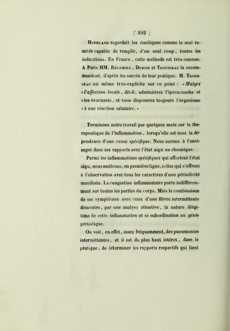 Hufelako regardait les émétiques comme le seul re- mède capable de remplir, d’un seul coup, toutes les indications. En France , cette méthode est très-connue. A Paris MM. Récamier , Dubois et Trousseau la recom- mandent, d’après les succès de leur pratique. M. Trous- seau est même très-explicite sur ce point : «Malgré »l'affeclion locale, dit-il, administrez l’ipécacuanha et «les évacuants , et vous disposerez toujours l’organisme »à une réaction salutaire.» Terminons notre travail par quelques mots sur la thé- rapeutique de l’inflammation , lorsqu’elle est sous la dé- pendance d’une cause spécifique. Nous aurons à l’envi- sager dans ses rapports avec l’état aigu ou chronique. Parmi les inflammations spécifiques qui affectent l’état aigu, nous mettrons, en première ligne, celles qui s’offrent à l’observation avec tous les caractères d’une périodicité manifeste. La congestion inflammatoire porte indifférem- ment sur toutes les parties du corps. Mais la combinaison de ses symptômes avec ceux d’une fièvre intermittente démontre, par une analyse attentive, la nature illégi- time de cette inflammation et sa subordination au génie périodique. On voit, en effet, assez fréquemment, des pneumonies intermittentes, et il est du plus haut intérêt, dans la pratique, de déterminer les rapports respectifs qui lient