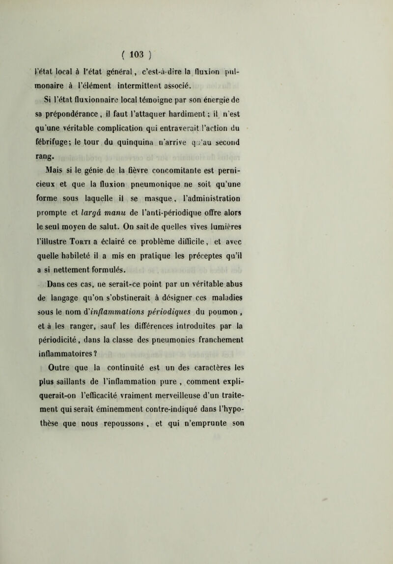 l’état local à l’état général, c’est-à-dire la fluxion pul- monaire à l’élément intermittent associé. Si l’état fluxionnaire local témoigne par son énergie de sa prépondérance, il faut l’attaquer hardiment; il n'est qu’une véritable complication qui entraverait l’action du fébrifuge; le tour du quinquina n’arrive q ;’au second rang. Mais si le génie de la Gèvre concomitante est perni- cieux et que la fluxion pneumonique ne soit qu’une forme sous laquelle il se masque, l’administration prompte et largâ manu de l’anti-périodique offre alors le seul moyen de salut. On sait de quelles vives lumières l’illustre Torti a éclairé ce problème difficile, et avec quelle habileté il a mis en pratique les préceptes qu’il a si nettement formulés. Dans ces cas, ne serait-ce point par un véritable abus de langage qu’on s’obstinerait à désigner ces maladies sous le nom d'inflammations périodiques du poumon , et à les ranger, sauf les différences introduites par la périodicité, dans la classe des pneumonies franchement inflammatoires ? Outre que la continuité est un des caractères les plus saillants de l’inflammation pure , comment expli- querait-on l’efficacité vraiment merveilleuse d’un traite- ment qui serait éminemment contre-indiqué dans l’hypo- thèse que nous repoussons , et qui n’emprunte son
