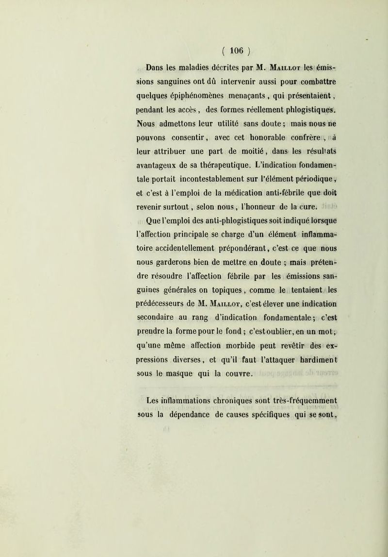 Dans les maladies décrites par M. Maillot les émis- sions sanguines ont dû intervenir aussi pour combattre quelques épiphénomènes menaçants, qui présentaient, pendant les accès, des formes réellement phlogistiques. Nous admettons leur utilité sans doute ; mais nous ne pouvons consentir, avec cet honorable confrère , à leur attribuer une part de moitié, dans les résultats avantageux de sa thérapeutique. L’indication fondamen- tale portait incontestablement sur l’élément périodique, et c’est à l’emploi de la médication anti-fébrile que doit revenir surtout, selon nous, l’honneur de la cure. Que l’emploi des anti-phlogistiques soit indiqué lorsque l’affection principale se charge d’un élément inflamma- toire accidentellement prépondérant, c’est ce que nous nous garderons bien de mettre en doute ; mais préten- dre résoudre l’affection fébrile par les émissions san- guines générales on topiques, comme le tentaient les prédécesseurs de M. Maillot, c’est élever une indication secondaire au rang d’indication fondamentale; c’est prendre la forme pour le fond; c’est oublier, en un mot, qu’une môme affection morbide peut revêtir des ex- pressions diverses, et qu’il faut l’attaquer hardiment sous le masque qui la couvre. Les inflammations chroniques sont très-fréquemment \ ■ sous la dépendance de causes spécifiques qui se sont,