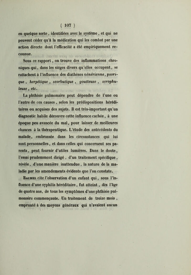 en quelque sorte, identifiées avec le système , et qui ne peuvent céder qu’à la médication qui les combat par une action directe dont l’efficacité a été empiriquement re- connue. Sous ce rapport, on trouve des inflammations chro- ! ' J»* • U# Aai * •’ ‘ • ’ 1 ‘ ’ ... niques qui, dans les sièges divers qu’elles occupent, se rattachent à l’influence des diathèses vénérienne, psori- que , herpétique , scorbutique , goutteuse , scrophu- leuse , etc. La phthisie pulmonaire peut dépendre de l’une ou l’autre de ces causes, selon les prédispositions hérédi- taires ou acquises des sujets. Il est très-important qu’un diagnostic habile découvre cette influence cachée, à une époque peu avancée du mal, pour laisser de meilleures chances à la thérapeutique. L’étude des antécédents du malade, embrassée dans les circonstances qui lui sont personnelles, et dans celles qui concernent ses pa- rents, peut fournir d’utiles lumières. Dans le doute, l’essai prudemment dirigé , d’un traitement spécifique , révèle, d’une manière inattendue, la nature delà ma- ladie par les amendements évidents qne l’on constate. Baumes cite l’observation d’un enfant qui, sous l’in- fluence d’une syphilis héréditaire, fut atteint, dès l’âge de quatre ans, de tous les symptômes d’une phthisie pul- monaire commençante. Un traitement de treize mois , emprunté à des moyens généraux qui n’avaient aucun