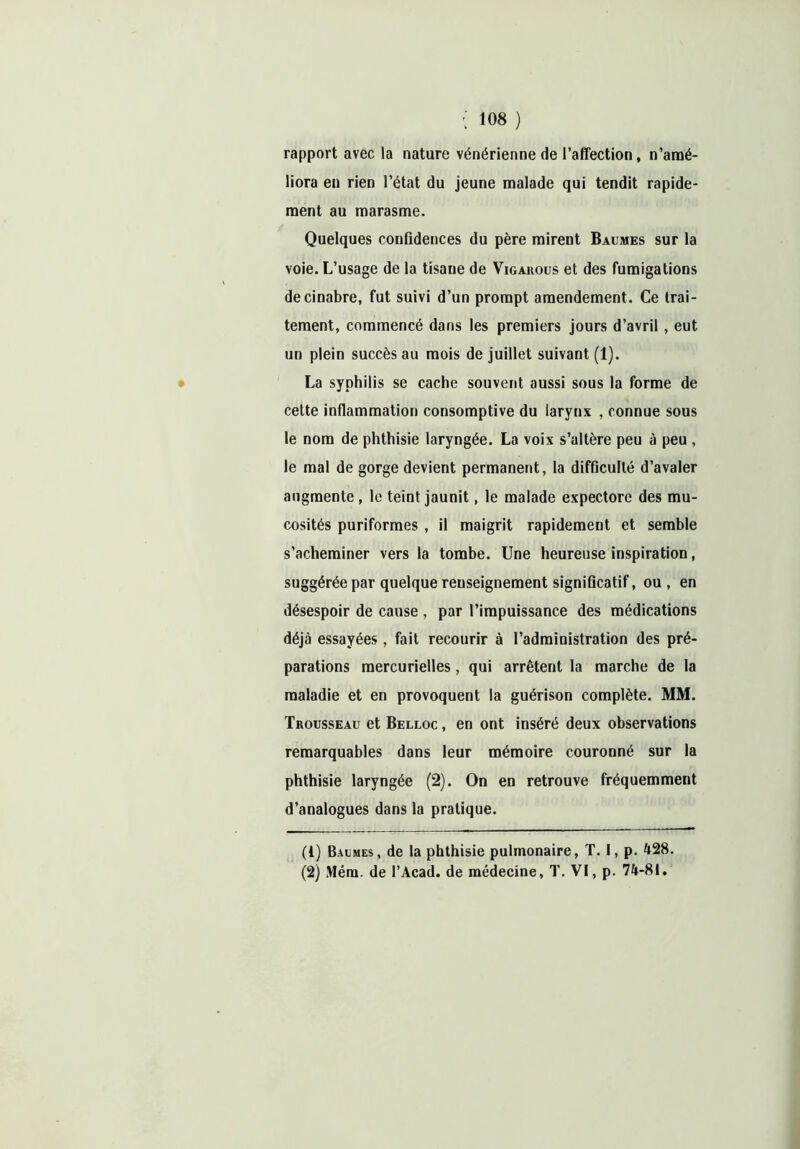 rapport avec la nature vénérienne de l’affection, n’amé- liora en rien l’état du jeune malade qui tendit rapide- ment au marasme. Quelques confidences du père mirent Baumes sur la voie. L’usage de la tisane de Vigarous et des fumigations de cinabre, fut suivi d’un prompt amendement. Ce trai- tement, commencé dans les premiers jours d’avril , eut un plein succès au mois de juillet suivant (1). La syphilis se cache souvent aussi sous la forme de cette inflammation consomptive du larynx , connue sous le nom de phthisie laryngée. La voix s’altère peu à peu , le mal de gorge devient permanent, la difficulté d’avaler augmente, le teint jaunit, le malade expectore des mu- cosités puriformes, il maigrit rapidement et semble s’acheminer vers la tombe. Une heureuse inspiration, suggérée par quelque renseignement significatif, ou , en désespoir de cause, par l’impuissance des médications déjà essayées , fait recourir à l’administration des pré- parations mercurielles, qui arrêtent la marche de la maladie et en provoquent la guérison complète. MM. Trousseau et Belloc , en ont inséré deux observations remarquables dans leur mémoire couronné sur la phthisie laryngée (2). On en retrouve fréquemment d’analogues dans la pratique. (1) Baumes, de la phthisie pulmonaire, T. I, p. 428. (2) Mém. de l’Acad. de médecine, T. VI, p. 74-81.