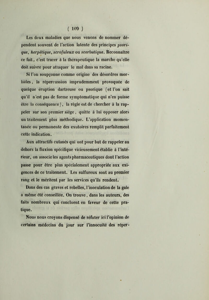 Les deux maladies que nous venons de nommer dé- pendent souvent de l’action latente des principes psori- que, herpétique, scrofuleux ou scorbutique. Reconnaître ce fait, c’est tracer ù la thérapeutique la marche qu’elle doit suivre pour attaquer le mal dans sa racine. Si l’on soupçonne comme origine des désordres mor- bides , la répercussion imprudemment provoquée de quelque éruption dartreuse ou psorique (et l’on sait qu’il n’est pas de forme symptomatique qui n’en puisse être la conséquence), la règle est de chercher à la rap- peler sur son premier siège , quitte à lui opposer alors un traitement plus méthodique. L’application momen- tanée ou permanente des exutoires remplit parfaitement cette indication. Aux attractifs cutanés qui ont pour but de rappeler au dehors la fluxion spécifique vicieusement établie à l’inté- rieur, on associe les agents pharmaceutiques dont l’action passe pour être plus spécialement appropriée aux exi- gences de ce traitement. Les sulfureux sont au premier rang et le méritent par les services qu’ils rendent. Dans des cas graves et rebelles, l’inoculation de la gale a même été conseillée. On trouve, dans les auteurs, des faits nombreux qui concluent en faveur de cette pra- tique. Nous nous croyons dispensé de réfuter ici l’opinion de certains médecins du jour sur l’innocuité des réper*