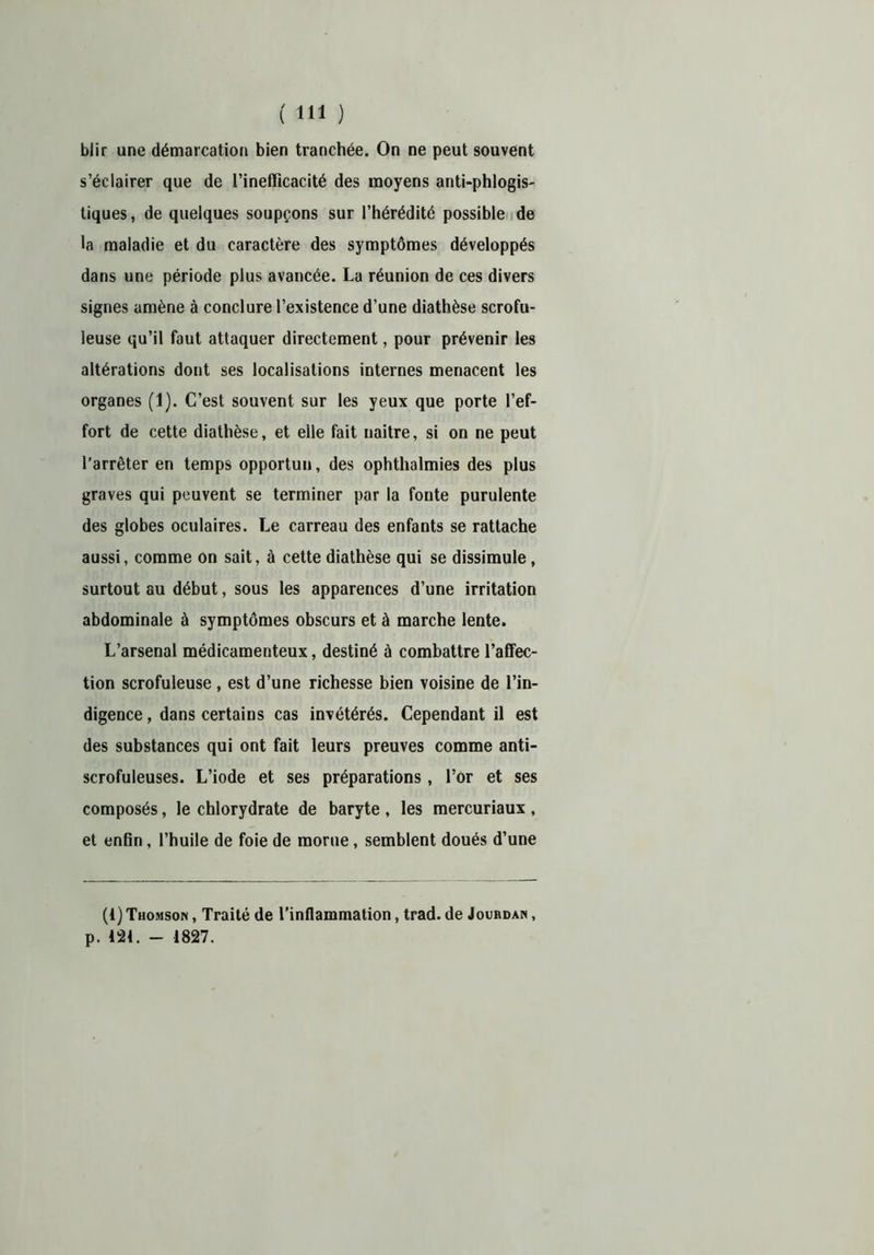 blir une démarcation bien tranchée. On ne peut souvent s’éclairer que de l’inefficacité des moyens anti-phlogis- liques, de quelques soupçons sur l’hérédité possible de la maladie et du caractère des symptômes développés dans une période plus avancée. La réunion de ces divers signes amène à conclure l’existence d’une diathèse scrofu- leuse qu’il faut attaquer directement, pour prévenir les altérations dont ses localisations internes menacent les organes (1). C’est souvent sur les yeux que porte l’ef- fort de cette diathèse, et elle fait naître, si on ne peut l’arrêter en temps opportun, des ophthalmies des plus graves qui peuvent se terminer par la fonte purulente des globes oculaires. Le carreau des enfants se rattache aussi, comme on sait, à cette diathèse qui se dissimule, surtout au début, sous les apparences d’une irritation abdominale à symptômes obscurs et à marche lente. L’arsenal médicamenteux, destiné à combattre l’affec- tion scrofuleuse, est d’une richesse bien voisine de l’in- digence , dans certains cas invétérés. Cependant il est des substances qui ont fait leurs preuves comme anti- scrofuleuses. L’iode et ses préparations, l’or et ses composés, le chlorydrate de baryte , les mercuriaux , et enfin, l’huile de foie de morue, semblent doués d’une (1) Thomson , Traité de l’inflammation, trad. de Jourdan , p. 124. - 1827.
