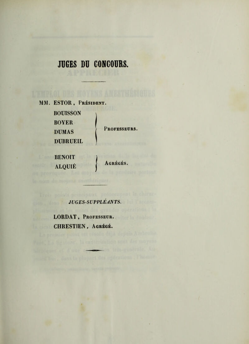 JUGES DU CONCOURS MM. ESTOR, Président. BOUISSON BOYER DUMAS DUBRUEIL | Professeurs. BENOIT ALQUIÉ ! Agrégés. JUGES-SUPPLÉANTS. LORDAT, Professeur. CHRESTIEN, Agrégé.