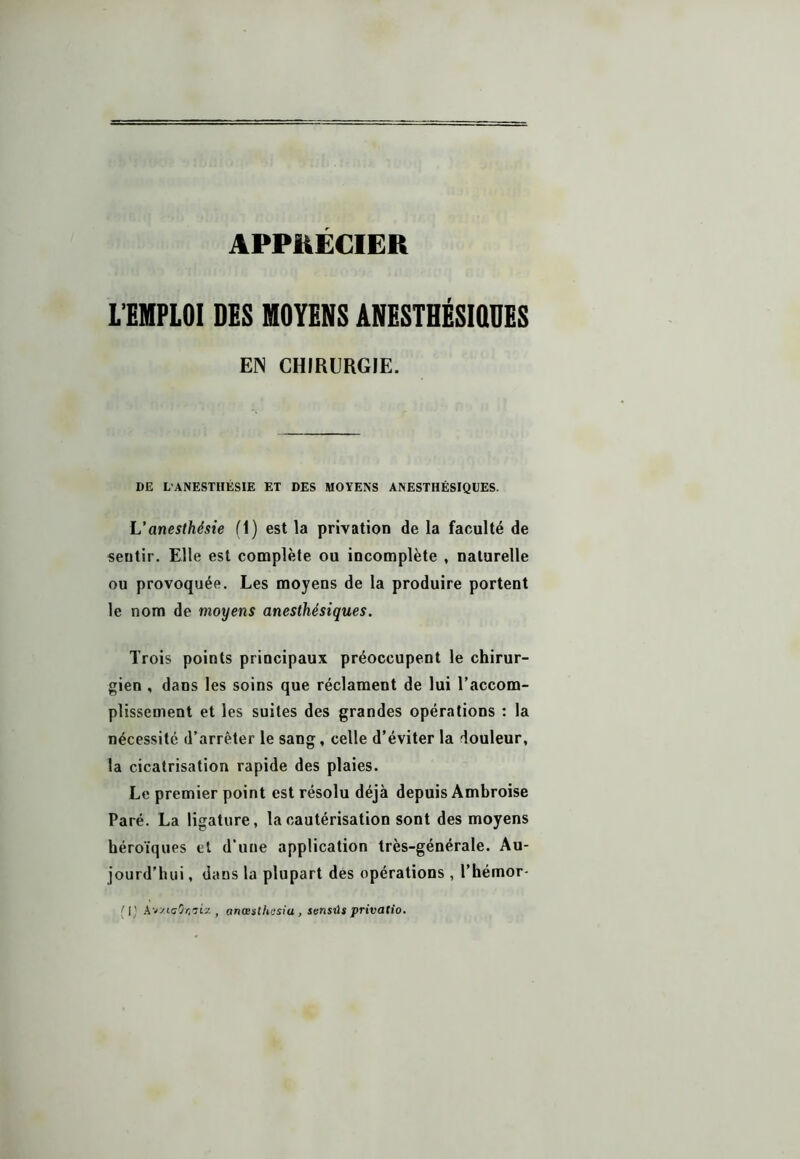 APPRECIER L’EMPLOI DES MOYENS ANESTHÉSIQUES EN CHIRURGIE. DE L'ANESTHÉSIE ET DES MOYENS ANESTHÉSIQUES. L’anesthésie (1) est la privation de la faculté de sentir. Elle est complète ou incomplète , naturelle ou provoquée. Les moyens de la produire portent le nom de moyens anesthésiques. Trois points principaux préoccupent le chirur- gien , dans les soins que réclament de lui l’accom- plissement et les suites des grandes opérations : la nécessité d’arrêter le sang, celle d’éviter la douleur, la cicatrisation rapide des plaies. Le premier point est résolu déjà depuis Ambroise Paré. La ligature, la cautérisation sont des moyens héroïques et d’une application très-générale. Au- jourd’hui , dans la plupart des opérations , l’hémor- [I) AvztcOïi'jta , artœstUasiu , sunsûs privatio.