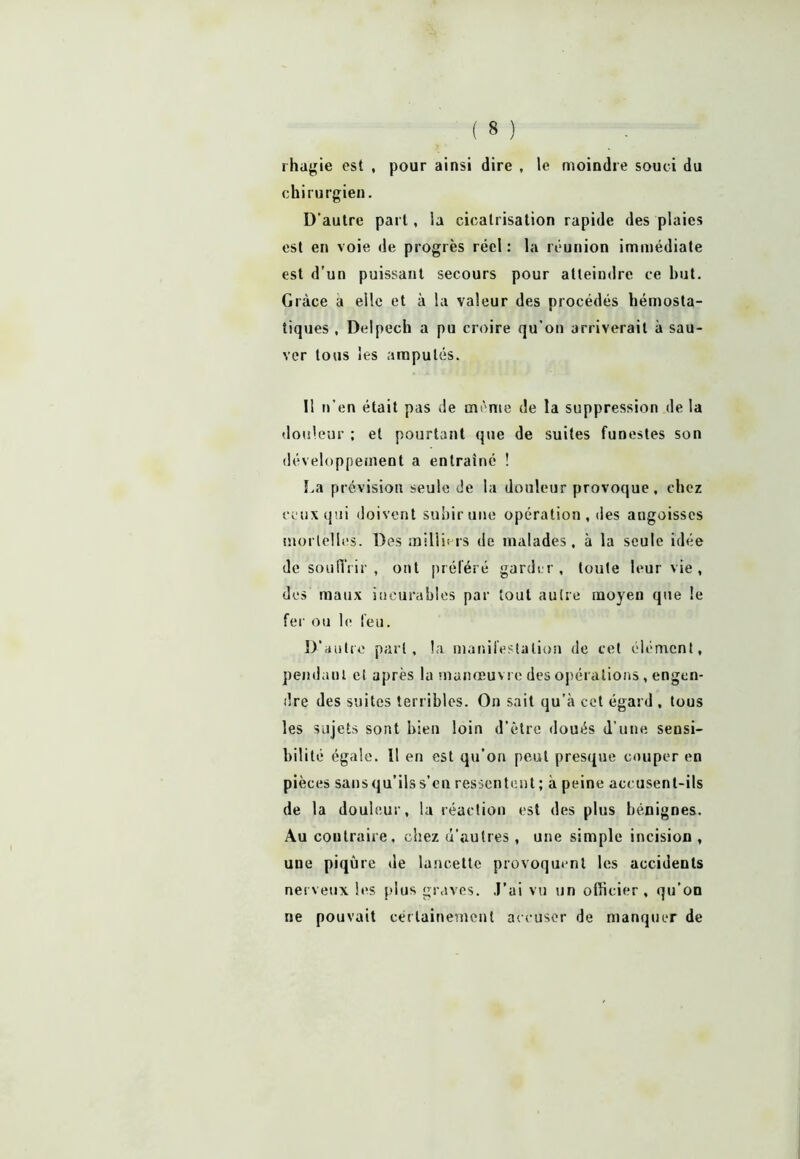 rhagie est , pour ainsi dire , le moindre souci du chirurgien. D'autre part, la cicatrisation rapide des plaies est en voie de progrès réel : la réunion immédiate est d’un puissant secours pour atteindre ce but. Grâce a elle et à la valeur des procédés hémosta- tiques , Delpech a pu croire qu’on arriverait à sau- ver tous les amputés. Il n’en était pas de meme de la suppression de la douleur ; et pourtant que de suites funestes son développement a entraîné ! La prévision seule de la douleur provoque, chez ceux qui doivent subir une opération, des angoisses mortelles. Des milliers de malades, à la seule idée de souffrir , ont préféré garder, toute leur vie , des maux incurables par tout autre moyen que le fer ou le feu. D’autre part, la manifestation de cet élément, pendant et après la manœuvre des opérations, engen- dre des suites terribles. On sait qu’à cet égard , tous les sujets sont bien loin d’être doués d’une sensi- bilité égale. Il en est qu’on peut presque couper en pièces sans qu’ils s’en ressentent ; à peine accusent-ils de la douleur, la réaction est des plus bénignes. Au contraire, chez d’autres , une simple incision , une piqûre de lancette provoquent les accidents nerveux les plus graves. J’ai vu un officier, qu’on ne pouvait certainement accuser de manquer de