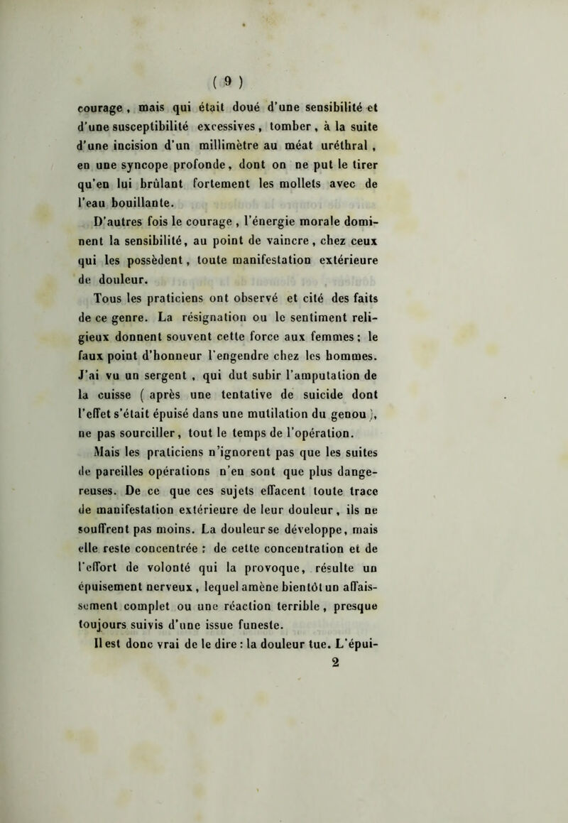 courage, mais qui était doué d’une sensibilité et d’une susceptibilité excessives, tomber , à la suite d’une incision d’un millimètre au méat uréthral , en une syncope profonde, dont on ne put le tirer qu’en lui brûlant fortement les mollets avec de l’eau bouillante. D’autres fois le courage , l’énergie morale domi- nent la sensibilité, au point de vaincre, chez ceux qui les possèdent, toute manifestation extérieure de douleur. Tous les praticiens ont observé et cité des faits de ce genre. La résignation ou le sentiment reli- gieux donnent souvent cette force aux femmes; le faux point d’honneur l’engendre chez les hommes. J’ai vu un sergent , qui dut subir l’amputation de la cuisse ( après une tentative de suicide dont l’effet s’était épuisé dans une mutilation du genou j, ne pas sourciller, tout le temps de l’opération. Mais les praticiens n’ignorent pas que les suites de pareilles opérations n’en sont que plus dange- reuses. De ce que ces sujets effacent toute trace de manifestation extérieure de leur douleur, ils ne souffrent pas moins. La douleur se développe, mais elle reste concentrée ; de cette concentration et de l’effort de volonté qui la provoque, résulte un épuisement nerveux, lequel amène bientôt un affais- sement complet ou une réaction terrible , presque toujours suivis d’une issue funeste. 11 est donc vrai de le dire : la douleur tue. L'épui- 2