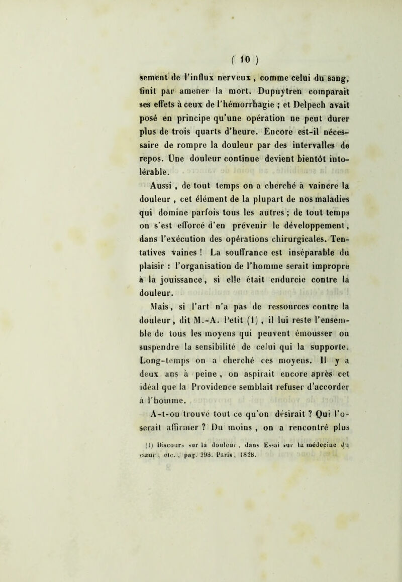 ( «0 ) sement de l’influx nerveux, comme celui du saùg, finit par amener la mort. Dupuytren comparait ses effets à ceux de l’hémorrhagie ; et Delpech avait posé en principe qu’une opération ne peut durer plus de trois quarts d’heure. Encore est-il néces- saire de rompre la douleur par des intervalles de repos. Une douleur continue devient bientôt into- lérable. Aussi , de tout temps on a cherché à vaincre la douleur , cet élément de la plupart de nos maladies qui domine parfois tous les autres ; de tout temps on s’est efforcé d’en prévenir le développement, dans l’exécution des opérations chirurgicales. Ten- tatives vaines ! La souffrance est inséparable du plaisir : l’organisation de l’homme serait impropre à la jouissance, si elle était endurcie contre la douleur. Mais, si l’art n’a pas de ressources contre la douleur, dit M.-A. Petit (1) , il lui reste l’ensem- ble de tous les moyens qui peuvent émousser ou suspendre la sensibilité de celui qui la supporte. Long-temps on a cherché ces moyens. 11 y a deux ans à peine , on aspirait encore après cet idéal que la Providence semblait refuser d’accorder à l’homme. A-t-ou trouvé tout ce qu’on désirait ? Qui Po- serait affirmer ? Du moins , on a rencontré plus (!) Discour, sur la douleur, dans Essai sur la médecine d'! cœur, elc. , pa£. 29S. Paris, 1828.