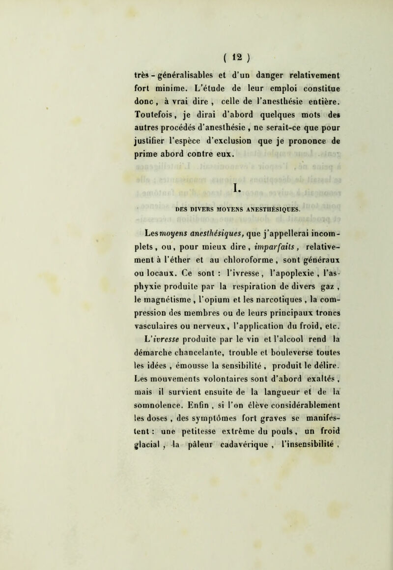 très - généralisables et d’un danger relativement fort minime. L’étude de leur emploi constitue donc, à vrai dire, celle de l’anesthésie entière. Toutefois, je dirai d’abord quelques mots des autres procédés d’anesthésie , ne serait-ce que pour justifier l’espèce d’exclusion que je prononce de prime abord contre eux. I. DES DIVERS MOYENS ANESTHÉSIQUES. Les moyens anesthésiques, que j’appellerai incom- plets, ou, pour mieux dire, imparfaits, relative- ment à l'éther et au chloroforme, sont généraux ou locaux. Ce sont: l’ivresse, l’apoplexie , l’as- phyxie produite par la respiration de divers gaz , le magnétisme , l’opium et les narcotiques , la com- pression des membres ou de leurs principaux troncs vasculaires ou nerveux, l’application du froid, etc. L’ivresse produite par le vin et l’alcool rend la démarche chancelante, trouble et bouleverse toutes les idées , émousse la sensibilité , produit le délire. Les mouvements volontaires sont d’abord exaltés , mais il survient ensuite de la langueur et de la somnolence. Enfin , si l’on élève considérablement les doses , des symptômes fort graves se manifes- tent : une petitesse extrême du pouls, un froid glacial , la pâleur cadavérique , l’insensibilité ,