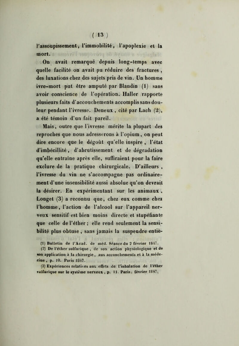 l'assoupissement, l’immobilité, l’apoplexie et la mort. On avait remarqué depuis long-temps avec quelle facilité on avait pu réduire des fractures , des luxations chez des sujets pris de vin. Un homme ivre-mort put être amputé par Blandin (1) sans avoir conscience de l’opération. Haller rapporte plusieurs faits d’accouchements accomplis sans dou- leur pendant l’ivresse. Deneux , cité par Lach (2), a été témoin d’un fait pareil. Mais, outre que l’ivresse mérite la plupart des reproches que nous adresserons à l’opium, on peut dire encore que le dégoût qu’elle inspire , l’état d’imbécillité, d’abrutissement et de dégradation qu'elle entraîne après elle, suffiraient pour la faire exclure de la pratique chirurgicale. D’ailleurs , l’ivresse du vin ne s’accompagne pas ordinaire- ment d’une insensibilité aussi absolue qu’on devrait la désirer. En expérimentant sur les animaux , Longet (3) a reconnu que, chez eux comme chez l’homme, l’action de l’alcool sur l’appareil ner- veux sensitif est bien moins directe et stupéfiante que celle de l’éther; elle rend seulement la sensi- bilité plus obtuse , sans jamais la suspendre entiè- (1) Bulletin de l’Acad. de méd. Séance du 2 février 1847. (2) De l’éther sulfurique , de son action physiologique et de son application à la chirurgie , aux accouchements et à la méde- cine , p. 10. Paris 1817. (3) Expériences relatées aux effets de l’inhalation de l’éther sulfurique sur le système nerveux , p. 11. Pari9. février 1847.