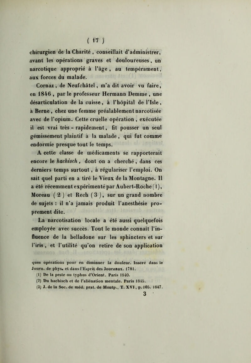 chirurgien de la Charité , conseillait d’administrer, avant les opérations graves et douloureuses, un narcotique approprié à l’âge, au tempérament, aux forces du malade. Cornaz , de Neufchâtel, m’a dit avoir vu faire, en 1846 , par le professeur Hermann Demme , une désarticulation de la cuisse, à l’hôpital de l’Isle, à Berne, chez une femme préalablementnarcotisée avec de l’opium. Cette cruelle opération , exécutée il est vrai très - rapidement, fit pousser un seul gémissement plaintif à la malade, qui fut comme endormie presque tout le temps. A cette classe de médicaments se rapporterait encore le hachisch, dont on a cherché, dans ces derniers temps surtout, à régulariser l’emploi. On sait quel parti en a tiré le Vieux de la Montagne. Il a été récemment expérimenté par Aubert-Roche (1), Moreau ( 2 ) et Rech ( 3 ), sur un grand nombre de sujets : il n’a jamais produit l’anesthésie pro- prement dite. La narcotisation locale a été aussi quelquefois employée avec succès. Tout le monde connaît l’in- fluence de la belladone sur les sphincters et sur l’iris, et l’utilité qu’on retire de son application ques opérations pour en diminuer la douleur. Inséré dans le Journ. de phys. et dans l’Esprit des Journaux. 1781. (1) De la peste ou typhus d’Orient. Paris 1840. (2) Du hachisch et de l’aliénation mentale. Paris 1845. (3J J. de la Soc. de méd. prat. de Montp., T. XVI, p. 105. 1847. 3 •
