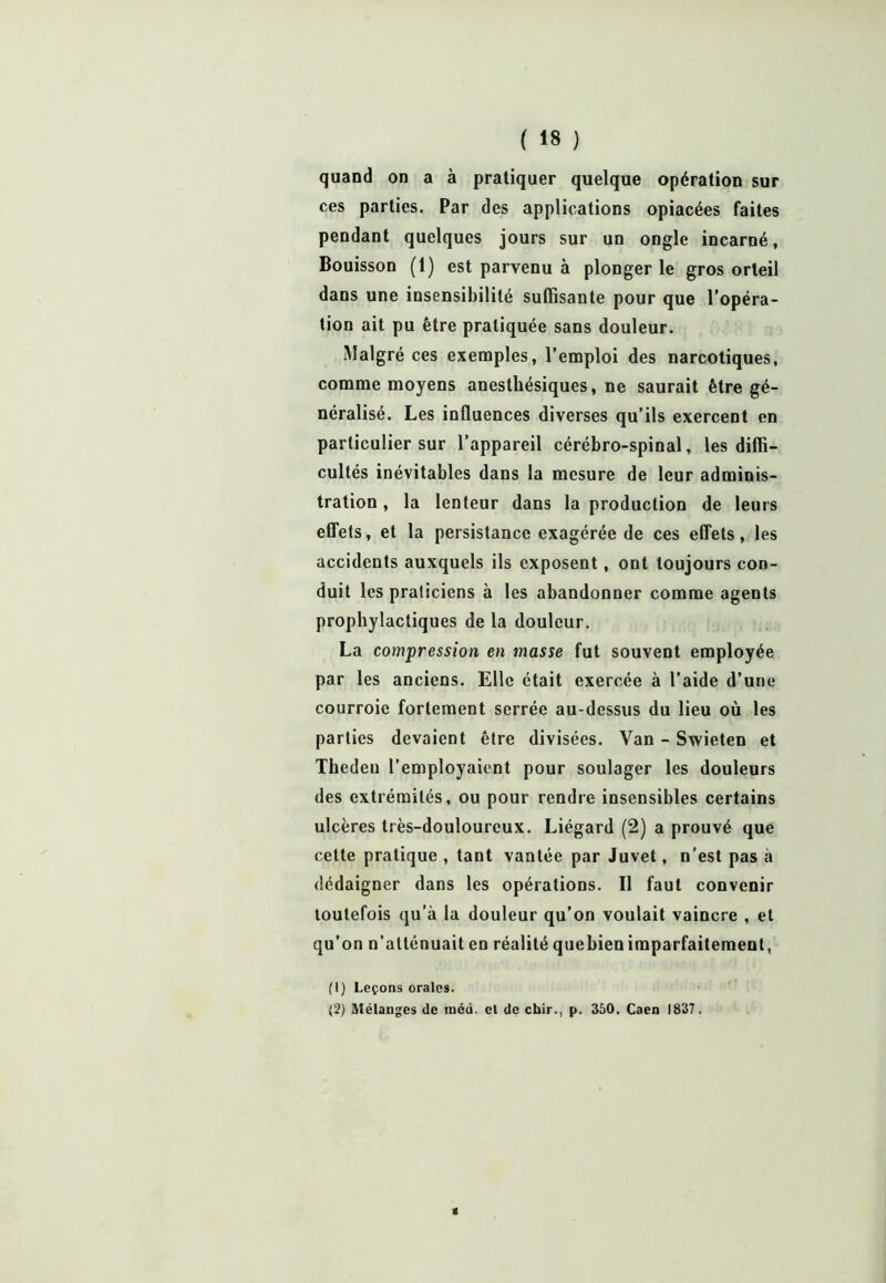quand on a à pratiquer quelque opération sur ces parties. Par des applications opiacées faites pendant quelques jours sur un ongle incarné, Bouisson (1) est parvenu à plonger le gros orteil dans une insensibilité suffisante pour que l’opéra- tion ait pu être pratiquée sans douleur. Malgré ces exemples, l’emploi des narcotiques, comme moyens anesthésiques, ne saurait être gé- néralisé. Les influences diverses qu’ils exercent en particulier sur l’appareil cérébro-spinal, les diffi- cultés inévitables dans la mesure de leur adminis- tration, la lenteur dans la production de leurs effets, et la persistance exagérée de ces effets, les accidents auxquels ils exposent, ont toujours con- duit les praticiens à les abandonner comme agents prophylactiques de la douleur. La compression en masse fut souvent employée par les anciens. Elle était exercée à l’aide d’une courroie fortement serrée au-dessus du lieu où les parties devaient être divisées. Van - Swieten et Theden l’employaient pour soulager les douleurs des extrémités, ou pour rendre insensibles certains ulcères très-douloureux. Liégard (2) a prouvé que cette pratique , tant vantée par Juvet, n’est pas a dédaigner dans les opérations. Il faut convenir toutefois qu’à la douleur qu’on voulait vaincre , et qu’on n’atténuait en réalité quebien imparfaitement, (1) Leçons orales. (2) Mélanges de méû. el de chir., p. 350. Caen 1837.