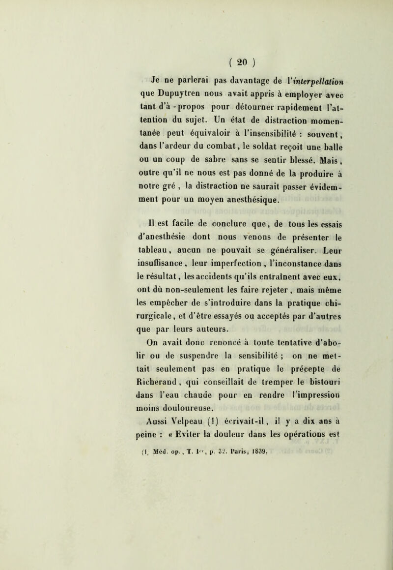 Je ne parlerai pas davantage de Vinterpellation que Dupuytren nous avait appris à employer avec tant d’à - propos pour détourner rapidement l’at- tention du sujet. Un état de distraction momen- tanée peut équivaloir à l’insensibilité : souvent, dans l’ardeur du combat, le soldat reçoit une balle ou un coup de sabre sans se sentir blessé. Mais, outre qu’il ne nous est pas donné de la produire à notre gré , la distraction ne saurait passer évidem- ment pour un moyen anesthésique. Il est facile de conclure que, de tous les essais d’anesthésie dont nous venons de présenter le tableau, aucun ne pouvait se généraliser. Leur insuffisance , leur imperfection , l’inconstance dans le résultat, les accidents qu’ils entraînent avec eux, ont dù non-seulement les faire rejeter , mais même les empêcher de s’introduire dans la pratique chi- rurgicale, et d’être essayés ou acceptés par d’autres que par leurs auteurs. On avait donc renoncé à toute tentative d’abo- lir ou de suspendre la sensibilité ; on ne met- tait seulement pas en pratique le précepte de Richerand , qui conseillait de tremper le bistouri daus l’eau chaude pour en rendre l'impression moins douloureuse. Aussi Velpeau (!) écrivait-il, il y a dix ans à peine : « Eviter la douleur dans les opérations est (I, Méd. op., T. 1*‘ , p. 32. Paris, 1839.