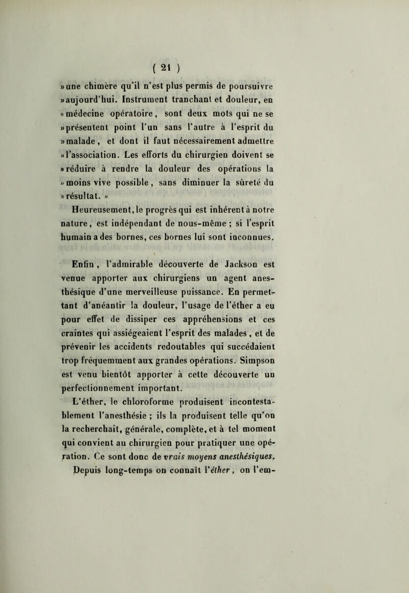 »une chimère qu’il n’est plus permis de poursuivre «aujourd’hui. Instrument tranchant et douleur, en » médecine opératoire , sont deux mots qui ne se «présentent point l’un sans l’autre à l’esprit du «malade, et dont il faut nécessairement admettre «l’association. Les efforts du chirurgien doivent se «réduire à rendre la douleur des opérations la «moins vive possible, sans diminuer la sûreté du «résultat. » Heureusement, le progrès qui est inhérent à notre nature, est indépendant de nous-même ; si l’esprit humain a des bornes, ces bornes lui sont inconnues. I Enfin , l’admirable découverte de Jackson est venue apporter aux chirurgiens un agent anes- thésique d’une merveilleuse puissance. En permet- tant d’anéantir la douleur, l’usage de l’éther a eu pour effet de dissiper ces appréhensions et ces craintes qui assiégeaient l’esprit des malades , et de prévenir les accidents redoutables qui succédaient trop fréquemment aux grandes opérations. Simpson est venu bientôt apporter à cette découverte un perfectionnement important. L’éther, le chloroforme produisent incontesta- blement l’anesthésie ; ils la produisent telle qu’on la recherchait, générale, complète, et à tel moment qui convient au chirurgien pour pratiquer une opé- ration. Ce sont donc de vrais moxjens anesthésiques. Depuis long-temps on connaît Véther, on l’em-