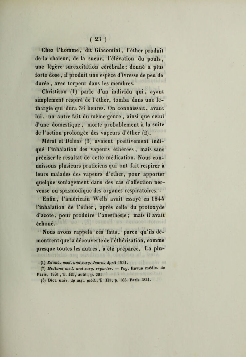 Chez l’homme, dit Giacomioi, l’éther produit de la chaleur, delà sueur, l’élévatiou du pouls, une légère surexcitation cérébrale; donné à plus forte dose, il produit une espèce d’ivresse de peu de durée, avec torpeur dans les membres. Christison (1) parle d’un individu qui, ayant simplement respiré de l’éther, tomba dans une lé- thargie qui dura 38 heures. On connaissait, avant lui, un autre fait du même genre , ainsi que celui d’une domestique , morte probablement à la suite de l’action prolongée des vapeurs d’éther (2). Mérat et Delens (3) avaient positivement indi- qué l’inhalation des vapeurs éthérées , mais sans préciser le résultat de celte médication. Nous con- naissons plusieurs praticiens qui ont fait respirer à leurs malades des vapeurs d’éther, pour apporter quelque soulagement dans des cas d’alfection ner- veuse ou spasmodique des organes respiratoires. Enfin, l’américain Wells avait essayé en 1844 l’inhalation de l’éther, après celle du protoxyde d’azote , pour produire l’anesthésie ; mais il avait échoué. Nous avons rappelé ces faits, parce qu’ils dé- montrent que la découverte de l’éthérisation, comme presque toutes les autres, a été préparée. La plu- (1) Edimb. med. andsurg. Journ. Âpril 1831. (2) Midland med. and surg. reporter. — Voy. Revue médic. de Paris, 1831 , T. III, août, p. 291. {3) Dict. univ de mal. méd., T. III, p. 165. Paris 1831-