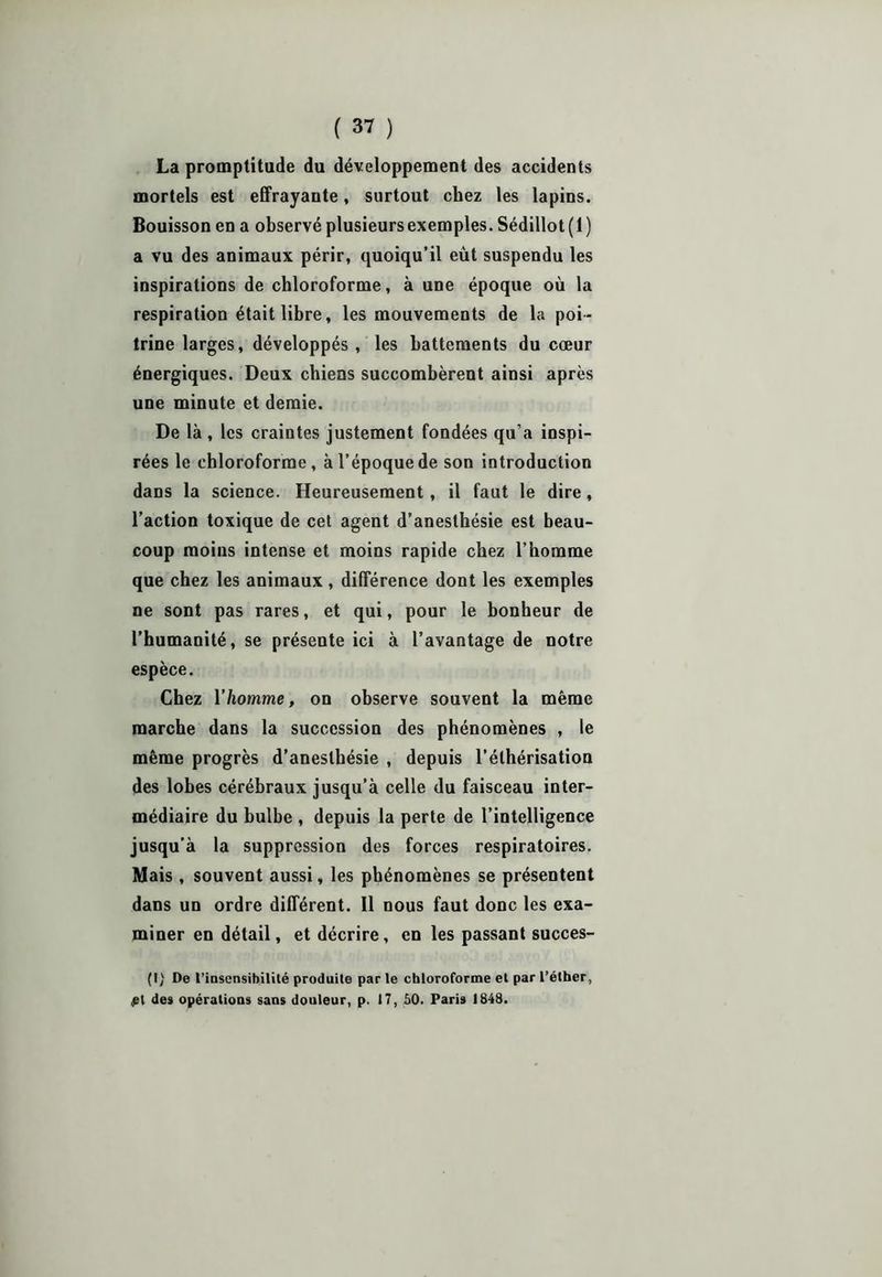 La promptitude du développement des accidents mortels est effrayaute, surtout chez les lapins. Bouisson en a observé plusieurs exemples. Sédillot (1 ) a vu des animaux périr, quoiqu’il eût suspendu les inspirations de chloroforme, à une époque où la respiration était libre, les mouvements de la poi- trine larges, développés, les battements du cœur énergiques. Deux chiens succombèrent ainsi après une minute et demie. De là , les craintes justement fondées qu’a inspi- rées le chloroforme, à l’époque de son introduction dans la science. Heureusement, il faut le dire , l’action toxique de cet agent d’anesthésie est beau- coup moins intense et moins rapide chez l’homme que chez les animaux, différence dont les exemples ne sont pas rares, et qui, pour le bonheur de l’humanité, se présente ici à l’avantage de notre espèce. Chez Y homme, on observe souvent la même marche dans la succession des phénomènes , le même progrès d’anesthésie , depuis l’éthérisation des lobes cérébraux jusqu’à celle du faisceau inter- médiaire du bulbe , depuis la perte de l’intelligence jusqu’à la suppression des forces respiratoires. Mais, souvent aussi, les phénomènes se présentent dans un ordre différent. Il nous faut donc les exa- miner en détail, et décrire, en les passant succes- (I) De l’insensibilité produite par le chloroforme et par l’éther, £l des opérations sans douleur, p. 17, 50. Paris 1848.