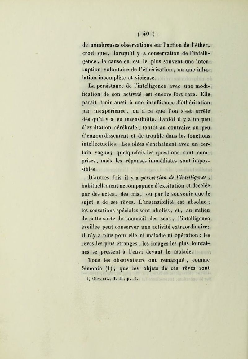( *0 ) de nombreuses observations sur l’action de l’éther, croit que, lorsqu’il y a conservation de l’intelli- gence , la cause en est le plus souvent une inter- ruption volontaire de l’éthérisation , ou une inha- lation incomplète et vicieuse. La persistance de l’intelligence avec une modi- fication de son activité est encore fort rare. Elle paraît tenir aussi à une insuffisance d’éthérisation par inexpérience , ou à ce que l’on s’est arrêté dès qu’il y a eu insensibilité. Tantôt il y a un peu d’excilalion cérébrale, tantôt au contraire un peu d’engourdissement et de trouble dans les fonctions intellectuelles. Les idées s’enchaînent avec un cer- tain vague ; quelquefois les questions sont com- prises, mais les réponses immédiates sont impos- sibles. D’autres fois il y a perversion de l’intelligence , habituellement accompagnée d’excitation et décelée par des actes, des cris, ou par le souvenir que le sujet a de ses rêves. L’insensibilité est absolue ; les sensations spéciales sont abolies , et, au milieu de cette sorte de sommeil des sens , l’intelligence éveillée peut conserver une activité extraordinaire; il n’y a plus pour elle ni maladie ni opération ; les rêves les plus étranges, les images les plus lointai- nes se pressent à l'envi devant le malade. Tous les observateurs ont remarqué , comme Simonin (1), que les objets de ces rêves sont