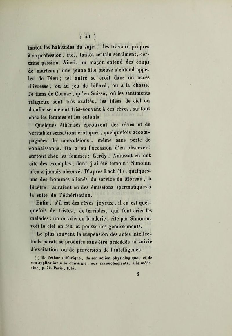 tantôt les habitudes du sujet, les travaux propres à sa profession , etc., tantôt certain sentiment, cer- taine passion. Ainsi, un maçon entend des coups de marteau ; une jeune fille pieuse s’entend appe- ler de Dieu ; tel autre se croit dans un accès d’ivresse, ou au jeu de billard, ou à la chasse. Je tiens de Cornaz, qu’eu Suisse, où les sentiments religieux sont très-exaltés, les idées de ciel ou d’enfer se mêlent très-souvent à ces rêves , surtout chez les femmes et les enfants. Quelques éthérisés éprouvent des rêves et de véritables sensations érotiques, quelquefois accom- pagnées de convulsions , même sans perte de connaissance. On a eu l’occasion d’en observer , surtout chez les femmes; Gerdy , Amussat en ont cité des exemples, dont j’ai été témoin ; Simonin n’en a jamais observé. D’après Lach (1), quelques- uns des hommes aliénés du service de Moreau, à Bicêtre , auraient eu des émissions spermatiques à la suite de l’éthérisation. Enfin , s'il est des rêves joyeux , il en est quel- quefois de tristes, de terribles, qui font crier les malades : un ouvrier en broderie , cité par Simonin, voit le ciel en feu et pousse des gémissements. Le plus souvent la suspension des actes intellec- tuels parait se produire sans être précédée ni suivie d’excitation ou de perversion de l’intelligence. (I) De l’éther sulfurique , de son action physiologique, et de son application à la chirurgie , aux accouchements , à la méde- cine , p. 72. Paris , 1847. 6
