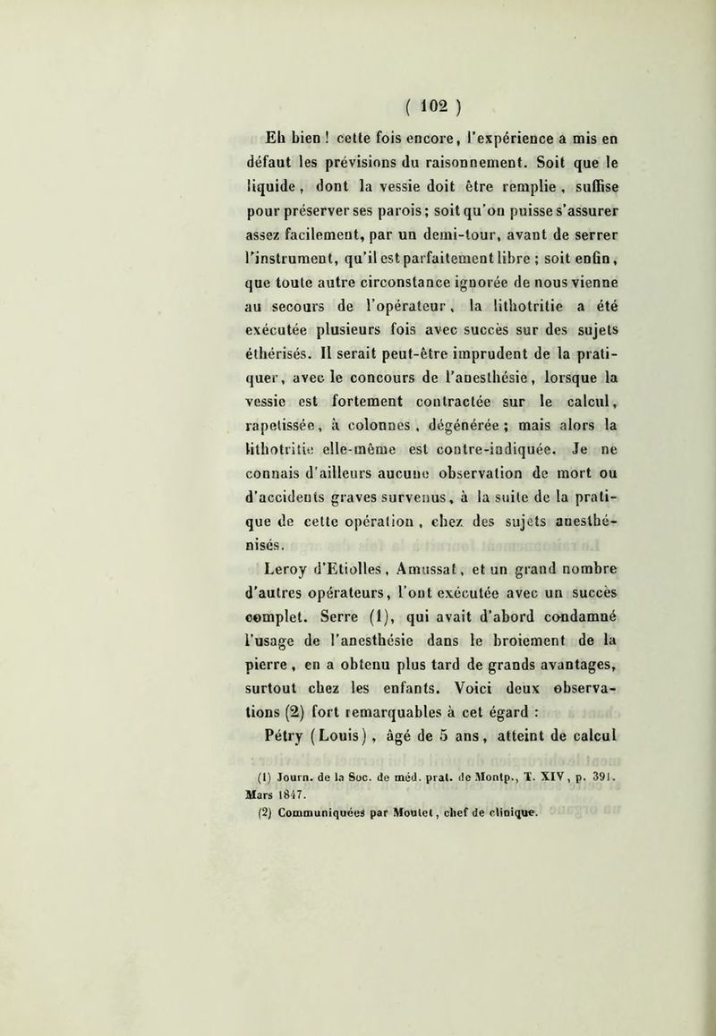 EL bien ! cette fois encore, l’expérience a mis en défaut les prévisions du raisonnement. Soit que le liquide , dont la vessie doit être remplie , suffise pour préserver ses parois; soit qu’on puisse s’assurer assez facilement, par un demi-tour, avant de serrer l'instrument, qu’il est parfaitement libre ; soit enfin, que toute autre circonstance ignorée de nous vienne au secours de l’opérateur, la lithotritie a été exécutée plusieurs fois avec succès sur des sujets éthérisés. Il serait peut-être imprudent de la prati- quer, avec le concours de l’anesthésie, lorsque la vessie est fortement contractée sur le calcul, rapetissée, à colonnes, dégénérée; mais alors la lithotritie elle-même est contre-indiquée. Je ne connais d’ailleurs aucune observation de mort ou d’accidents graves survenus, à la suite de la prati- que de cette opération , chez des sujets anesthé- nisés. Leroy d’Etiolles, Amussat, et un grand nombre d'autres opérateurs, l’ont exécutée avec un succès complet. Serre (I), qui avait d’abord condamné l’usage de l’anesthésie dans le broiement de la pierre , en a obtenu plus tard de grands avantages, surtout chez les enfants. Voici deux observa- tions (2) fort remarquables à cet égard : Pétry (Louis) , âgé de 5 ans, atteint de calcul (1) Journ. de la Soc. de méd. pral. do Montp., 1. XIV, p. 391. Mars 1847. (2) Communiquées par Moulel, chef de clinique.