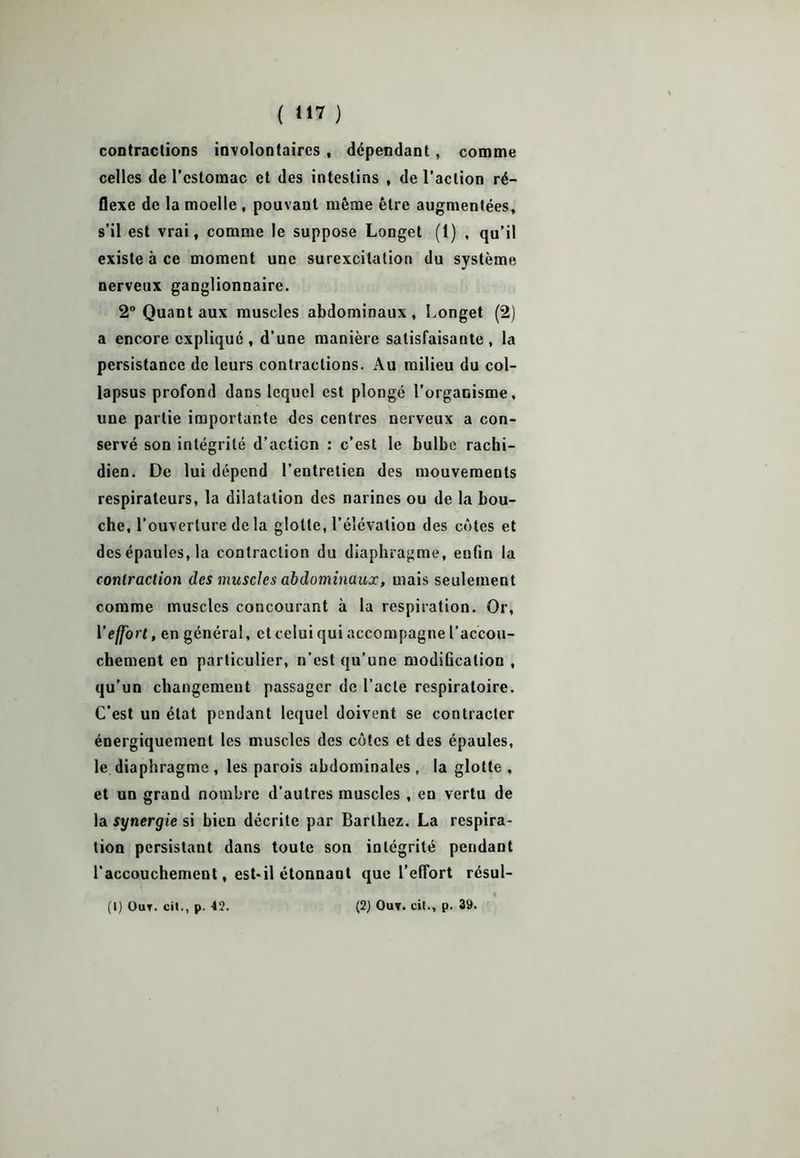 { *17 ) contractions involontaires , dépendant, comme celles de l’estomac et des intestins , de l’action ré- flexe de la moelle , pouvant môme être augmentées, s’il est vrai, comme le suppose Longet (1) , qu’il existe à ce moment une surexcitation du système nerveux ganglionnaire. 2° Quant aux muscles abdominaux, Longet (2) a encore expliqué, d’une manière satisfaisante, la persistance de leurs contractions. Au milieu du col- lapsus profond dans lequel est plongé l’orgaoisme, une partie importante des centres nerveux a con- servé son intégrité d’action : c’est le bulbe rachi- dien. De lui dépend l’entretien des mouvements respirateurs, la dilatation des narines ou de la bou- che, l’ouverture de la glotte, l’élévation des côtes et des épaules, la contraction du diaphragme, enfin la contraction des muscles abdominaux, mais seulement comme muscles concourant à la respiration. Or, V effort, en général, et celui qui accompagne l’accou- chement en particulier, n’est qu’une modification , qu’un changement passager de l’acte respiratoire. C’est un état pendant lequel doivent se contracter énergiquement les muscles des côtes et des épaules, le diaphragme , les parois abdominales , la glotte , et un grand nombre d'autres muscles , eu vertu de la synergie si bien décrite par Barthez. La respira- tion persistant dans toute son intégrité pendant l'accouchement, est-il étonnant que l’effort résul-