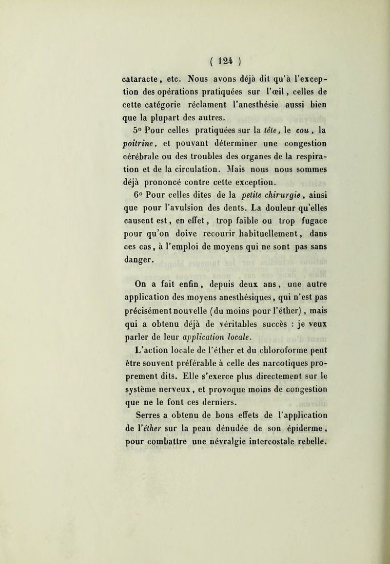 cataracte, etc. Nous avons déjà dit qu’à l’excep- tion des opérations pratiquées sur l’œil, celles de cette catégorie réclament l’anesthésie aussi bien que la plupart des autres. 5° Pour celles pratiquées sur la tête, le cou , la poitrine, et pouvant déterminer une congestion cérébrale ou des troubles des organes de la respira- tion et de la circulation. Niais nous nous sommes déjà prononcé contre cette exception. 6° Pour celles dites de la petite chirurgie, ainsi que pour l’avulsion des dents. La douleur qu elles causent est, en effet, trop faible ou trop fugace pour qu’on doive recourir habituellement, dans ces cas, à l’emploi de moyens qui ne sont pas sans danger. On a fait enfin, depuis deux ans, une autre application des moyens anesthésiques, qui n’est pas précisément nouvelle (du moins pour l’éther), mais qui a obtenu déjà de véritables succès : je veux parler de leur application locale. L'action locale de l’étber et du chloroforme peut être souvent préférable à celle des narcotiques pro- prement dits. Elle s’exerce plus directement sur le système nerveux, et provoque moins de congestion que ne le font ces derniers. Serres a obtenu de bons effets de l’application de Y éther sur la peau dénudée de son épiderme, pour combattre une névralgie intercostale rebelle.