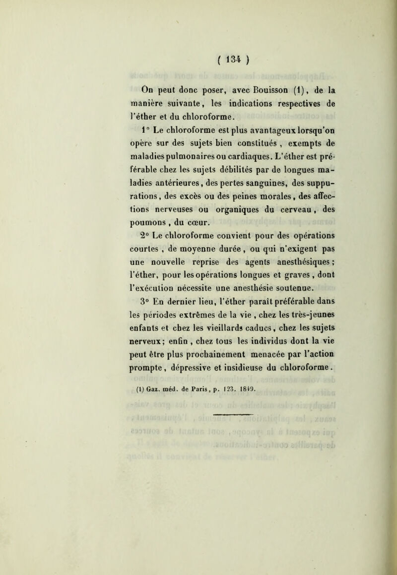 On peut donc poser, avec Bouisson (1), de la manière suivante, les indications respectives de l’éther et du chloroforme. 1° Le chloroforme est plus avantageux lorsqu’on opère sur des sujets bien constitués , exempts de maladies pulmonaires ou cardiaques. L’éther est pré- férable chez les sujets débilités par de longues ma- ladies antérieures, des pertes sanguines, des suppu- rations, des excès ou des peines morales, des affec- tions nerveuses ou organiques du cerveau, des poumons , du cœur. 2° Le chloroforme convient pour des opérations courtes , de moyenne durée, ou qui n’exigent pas une nouvelle reprise des agents anesthésiques ; l’éther, pour les opérations longues et graves , dont l’exécution nécessite une anesthésie soutenue. 3° En dernier lieu, l’éther paraît préférable dans les périodes extrêmes de la vie , chez les très-jeunes enfants et chez les vieillards caducs, chez les sujets nerveux; enfin , chez tous les individus dont la vie peut être plus prochainement menacée par l’action prompte, dépressive et insidieuse du chloroforme.