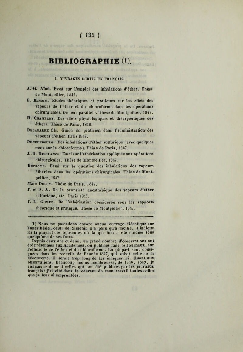 { '35 ) BIBLIOGRAPHIE (*). I. OUVRAGES ÉCRITS EN FRANÇAIS. A.-G. Aïdé. Essai sur l’emploi des inhalations d’éther. Thèse de Montpellier, 1847. E. Benzin. Etudes théoriques et pratiques sur les effets des vapeurs de l’éther et du chloroforme dans les opérations chirurgicales. De leur parallèle. Thèse de Montpellier, 1847. H. Chambert. Des effets physiologiques et thérapeutiques des éthers. Thèse de Paris, 1848. Delabarre fils. Guide du praticien dans l’administratiou des vapeurs d’éther. Paris 1847. Deneufbodrg. Des inhalations d’éther sulfurique (avec quelques mots sur le chloroforme). Thèse de Paris, 1847. J.-D. Desblancs. Essai sur l’éthérisation appliquée aux opérations chirurgicales. Thèse de Montpellier, 1847. Detroye. Essai sur la question des inhalations des vapeurs élhérées dans les opérations chirurgicales. Thèse de Mont- pellier, 1847. Marc Dupuy. Thèse de Paris, 1847. F. et D. A. De la propriété anesthésique des vapeurs d’éther sulfurique, etc. Paris 1847. F.-L. Gômez. De l’éthérisation considérée sous les rapports théorique et pratique. Thèse de Montpellier, 1847. (1) Nous ne possédons encore aucun ouvrage didactique sur l’anesthésie ; celui de Simonin n’a paru qu’à moitié. J’indique ici la plupart des opuscules où la question a été étudiée sous quelqu’une de ses faces. Depuis deux ans et demi, un grand nombre d’observations ont été présentées aux Académies, ou publiées dans les Journaux, sur l’efficacité de l’éther et du chloroforme. La plupart sont consi- gnées dans les recueils de l’année 1847, qui suivit celle de la découverte. 11 serait trop long de les indiquer ici. Quant aux observations, beaucoup moins nombreuses, de 1818, 1849, je connais seulement celles qui ont été publiées par les journaux français : j’ai cité dans le courant de mon travail toutes celles que je leur ai empruntées.