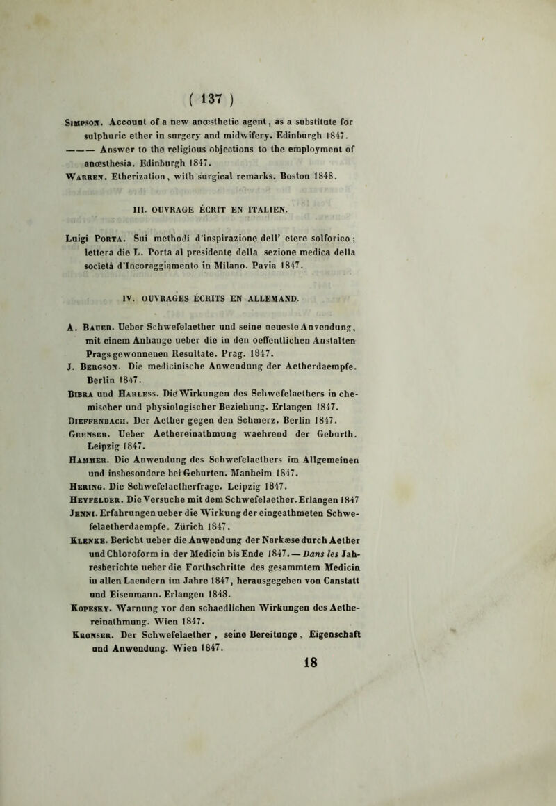 Simpson. Account of a new ancesthetic agent, as a substituts for sulphuric ether in surgery and midwifery. Edinburgh 1847. Answer to the religious objections to lhe employment of anœsthesia. Edinburgh 1847. Warren. Etherization, with surgical remarks. Boston 1848. III. OUVRAGE ÉCRIT EN ITALIEN. Luigi Porta. Sui raethodi d’inspirazione dell’ etere solforico ; lettera die L. Porta al présidente délia sezione medica delta società d’Incoraggiamento in Milano. Pavia 1847. IV. OUVRAGES ÉCRITS EN ALLEMAND. A. Bauer. Ueber Schwefelaether und seine neueste Anvendung, mit einem Anhange ueber die in den oeffentlichen Anstalten Prags gewonnenen Resultate. Prag. 1847. J. Bergson- Die medicinische Auwendung der Aelherdaempfe. Berlin 1847. Bibra und Harless. DieWirkungen des Schwefelaethers in che- mischer und physiologischer Beziehung. Erlangen 1847. Dieffenbach. Der Aether gegen den Schmerz. Berlin 1847. Giienser. Ueber Aethereinathmung waehrend der Geburth. Leipzig 1847. Hammer. Die Anwendung des Schwefelaethers im AHgemeinen und insbesondere bei Geburten. Manheim 1847. Hering. Die Schwefelaetherfrage. Leipzig 1847. Hevfelder. Die Yersuche mit dem Schwefelaether.Erlangen 1847 Jenni. Erfahrungen ueber die Wirkung der eingeathmeten Schwe- felaetherdaempfe. Zürich 1847. Klenke. Bericht ueber die Anwendung der Narkæse durch Aether undChloroform in der Medicin bisEnde 1847.— Dans les Jah- resberichte ueber die Forthschritte des gesammtem Medicin Lu allen Laendern im Jahre 1847, herausgegeben tou Canstatt und Eisenmann. Erlangen 1848. Kopesky. Warnung Yor den schaedlichen Wirkungen des Acthe- reinathmung. Wien 1847. Kronser. Der Schwefelaether , seine Bereitunge, Eigenschaft nnd Anwendung. Wien 1847. 18