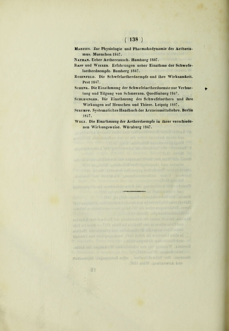 Martids. Zur Physiologie and Pharmakodynamie des Aetheris- mus. Muenchen 1847. Nathan. Ueber Aetherrausch. Harnburg 1847. Ram* und Wierer. Erfahrungen neber Einalhme der Schwefe- laelherdaempfe. Bamberg 1847. Rosenfeld. Die Schwfelaetherdaempfe uod ihre Wirksamkeit. Pest 1847. Schenk. Die Einalhmung der Sckwelelaetherduensle zur Verhue- lung und Tilgung von Schmerzen. Quedlinbnrg 1847. Schlesinger. Die Einalhmung des Schwefelaelhers und ihre Wirkuugen auf Meoschen und Thiere. Leipzig 1847. Strumpf. Systematiches Handbuch der Arzneinmittallehre. Berlin 1817. Welz. Die Eina'hmung der Aetherdaempfe in ihrer verschiede- nen Wirkungsweise. Würzburg 1847.