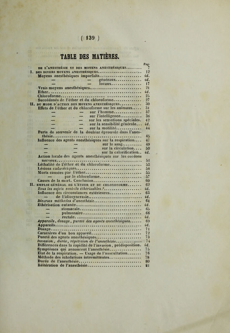 TABLE DES MATIÈRES. DE L’ANESTHÉSIE ET DES MOYENS ANESTHÉSIQUES 7 I. DES DIVERS MOYENS ANESTHÉSIQUES 12 Moyens anesthésiques imparfaits id. — v — généraux id. — — locaux 17 Vrais moyens anesthésiques 21 Ether id. Chloroforme 25 Succédanés de l’éther et du chloroforme 27 II. DD MODE D’ACTION DES MOYENS ANESTHÉSIQUES 30 Effets de l’éther et du chloroforme sur les animaux 31 — — sur l’homme 37 — — sur l’intelligence 38 — — sur les sensations spéciales. 42 — — sur la sensibilité générale... id. — — sur la motilité 44 Perte de souvenir de la douleur éprouvée dans l’anes- thésie 45 Influence des agents anesthésiques sur la respiration 47 — — sur le sang 49 — — sur la circulation.... 50 — — sur la calorification., id. Action locale des agents anesthésiques sur les cordons nerveux 51 Léthalité de l’éther et du chloroforme 53 Lésions cadavériques 54 Morts causées par l’éther... 55 — par le chloroforme 57 Causes de la mort. Conclusion 60 II. EMPLOI GÉNÉRAL DE L’ÉTHER ET DU CHLOROFORME 62 Tous les sujets sont-ils éthérisables P id. Influence des circonstances extérieures 63 — de l’idiosyncrasie id. Diverses méthodes d’anesthésie 64 Ethérisation cutanée id. — stomacale 65 — pulmonaire 66 — rectale id. Appareils, dosage, pureté des agents anesthésiques 69 Appareils id. Dosage 71 Caractères d’un bon appareil 72 Pureté des agents anesthésiques 73 Invasion, durée, répétition de l'anesthésie 74 Différences dans la rapidité de l’invasion , prédisposition, id. Symptômes qui annoncent l’anesthésie 75 Etal de la respiration. — Usage de l’auscultation 76 Méthode des inhalations intermittentes 78 Durée de l’anesthésie.. 80 ltéiléralioD de l’anesthésie 81